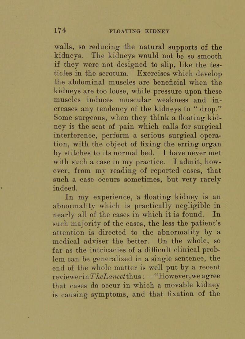 walls, SO reducing the natural supports of the kidneys. The kidneys would not be so smooth if they were not designed to slip, like the tes- ticles in the scrotum. Exercises which develop the abdominal muscles are beneficial when the kidneys are too loose, while pressure upon these muscles induces muscular weakness and in- creases any tendency of the kidneys to “ drop.” Some surgeons, when they think a fioating kid- ney is the seat of pain which calls for surgical interference, perform a serious surgical opera- tion, with the object of fixing the erring organ by stitches to its normal bed. I have never met with such a case in my practice. I admit, how- ever, from my reading of reported cases, that such a case occurs sometimes, but very rarely indeed. In my experience, a floating kidney is an abnormality which is practically negligible in nearly all of the cases in which it is found. In such majority of the cases, the less the patient’s attention is directed to the abnormality by a medical adviser the better. On the whole, so far as the intricacies of a difficult clinical prob- lem can be generalized in a single sentence, the end of the whole matter is well put by a recent reviewer in thus : —“However, we agree that cases do occur in which a movable kidney is causing symptoms, and that fixation of the