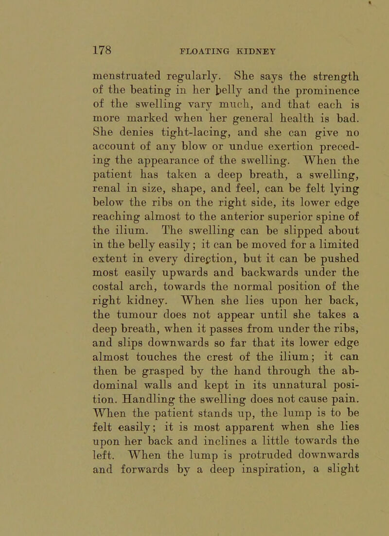 menstruated regularly. She says the strength of the beating in her belly and the prominence of the swelling vary much, and that each is more marked when her general health is bad. She denies tight-lacing, and she can give no account of any blow or undue exertion preced- ing the appearance of the swelling. When the patient has taken a deep breath, a swelling, renal in size, shape, and feel, can be felt lying below the ribs on the right side, its lower edge reaching almost to the anterior superior spine of the ilium. The swelling can be slipped about in the belly easily; it can be moved for a limited extent in every direction, but it can be pushed most easily upwards and backwards under the costal arch, towards the normal position of the right kidney. When she lies upon her back, the tumour does not appear until she takes a deep breath, when it passes from under the ribs, and slips downwards so far that its lower edge almost touches the crest of the ilium; it can then be grasped by the hand through the ab- dominal walls and kept in its unnatural posi- tion. Handling the swelling does not cause pain. When the patient stands up, the lump is to he felt easily; it is most apparent when she lies upon her back and inclines a little towards the left. When the lump is protruded downwards and forwards by a deep inspiration, a slight