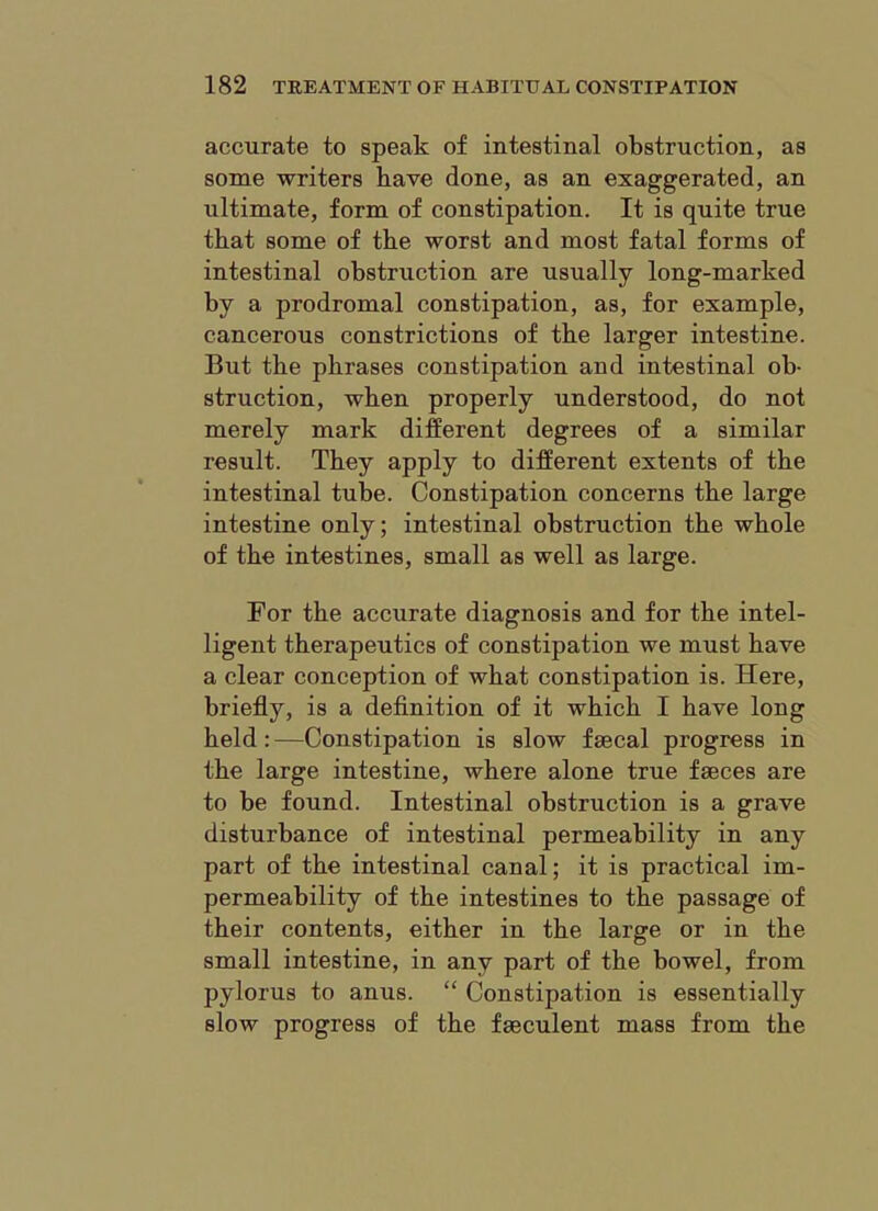 accurate to speak of intestinal obstruction, as some writers have done, as an exaggerated, an ultimate, form of constipation. It is quite true that some of the worst and most fatal forms of intestinal obstruction are usually long-marked by a prodromal constipation, as, for example, cancerous constrictions of the larger intestine. But the phrases constipation and intestinal ob- struction, when properly understood, do not merely mark different degrees of a similar result. They apply to different extents of the intestinal tube. Constipation concerns the large intestine only; intestinal obstruction the whole of the intestines, small as well as large. For the accurate diagnosis and for the intel- ligent therapeutics of constipation we must have a clear conception of what constipation is. Here, briefly, is a definition of it which I have long held : —Constipation is slow faecal progress in the large intestine, where alone true faeces are to be found. Intestinal obstruction is a grave disturbance of intestinal permeability in any part of the intestinal canal; it is practical im- permeability of the intestines to the passage of their contents, either in the large or in the small intestine, in any part of the bowel, from pylorus to anus. “ Constipation is essentially slow progress of the faeculent mass from the