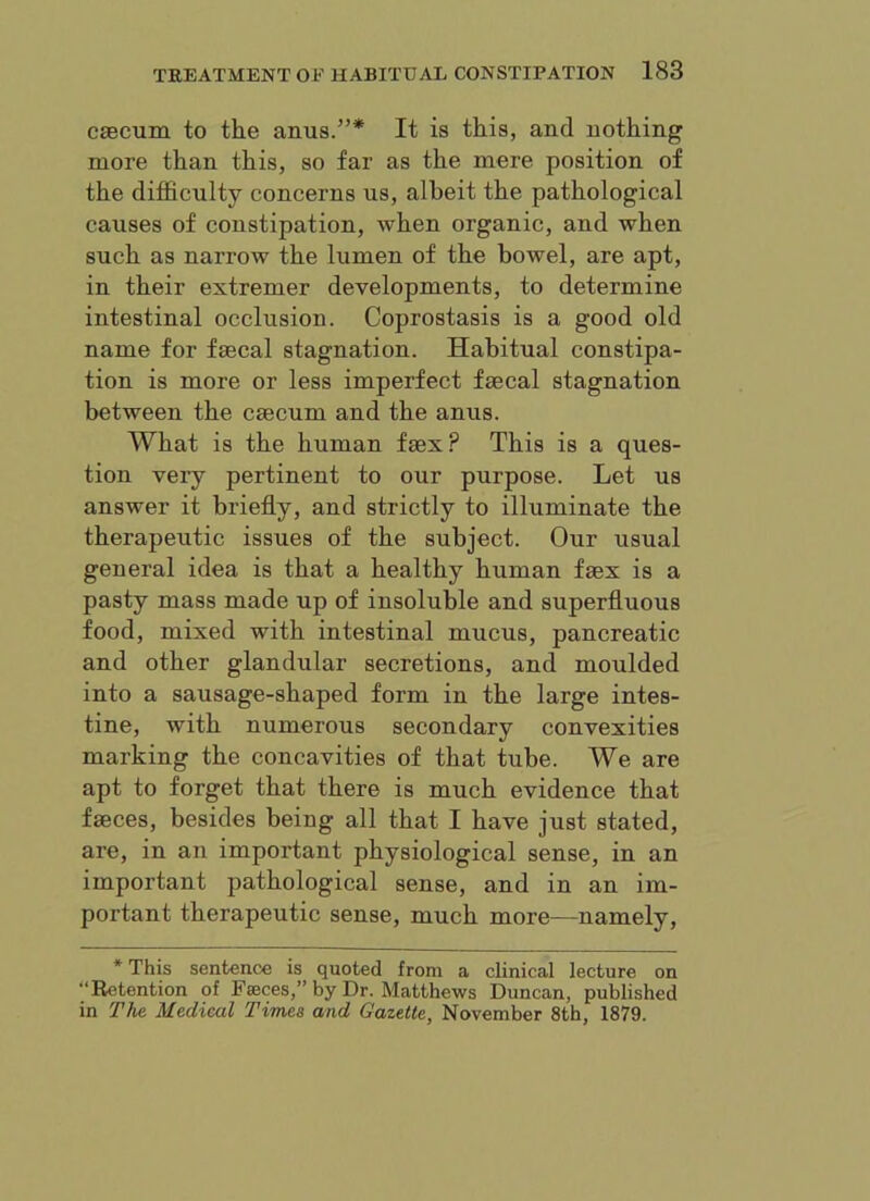 caecum to the anus.”* It is this, and nothing more than this, so far as the mere position of the difficulty concerns us, albeit the pathological causes of constipation, when organic, and when such as narrow the lumen of the bowel, are apt, in their estremer developments, to determine intestinal occlusion. Coprostasis is a good old name for faecal stagnation. Habitual constipa- tion is more or less imperfect faecal stagnation between the caecum and the anus. What is the human faex? This is a ques- tion very pertinent to our purpose. Let us answer it briefly, and strictly to illuminate the therapeutic issues of the subject. Our usual general idea is that a healthy human faex is a pasty mass made up of insoluble and superfluous food, mixed with intestinal mucus, pancreatic and other glandular secretions, and moulded into a sausage-shaped form in the large intes- tine, with numerous secondary convexities marking the concavities of that tube. We are apt to forget that there is much evidence that faeces, besides being all that I have just stated, are, in an important physiological sense, in an important pathological sense, and in an im- portant therapeutic sense, much more—namely, * This sentence is quoted from a clinical lecture on “Retention of Faeces,” by Dr. Matthews Duncan, published in The Medical Times and Gazette, November 8th, 1879.