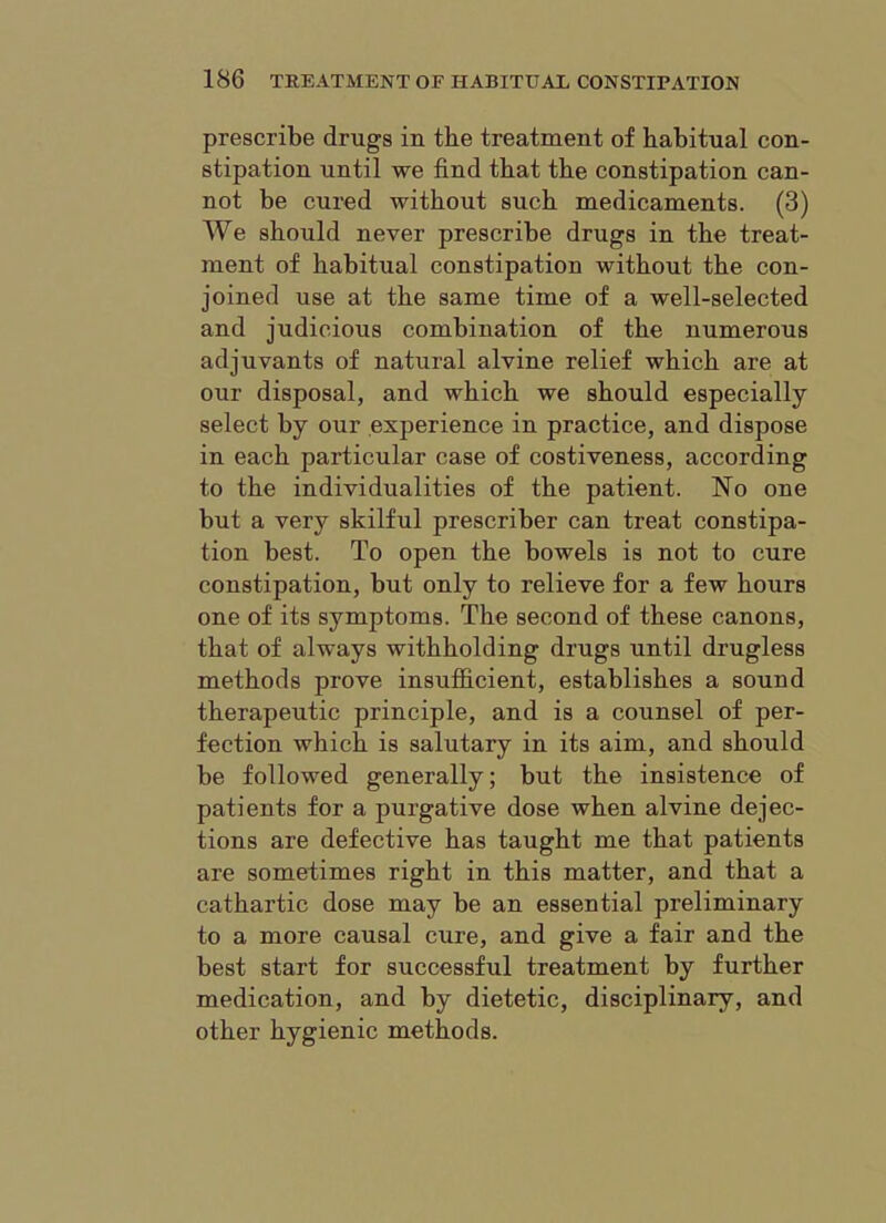 prescribe drugs in the treatment of habitual con- stipation until we find that the constipation can- not be cured without such medicaments. (3) We should never prescribe drugs in the treat- ment of habitual constipation without the con- joined use at the same time of a well-selected and judicious combination of the numerous adjuvants of natural alvine relief which are at our disposal, and which we should especially select by our experience in practice, and dispose in each particular case of costiveness, according to the individualities of the patient. No one but a very skilful prescriber can treat constipa- tion best. To open the bowels is not to cure constipation, but only to relieve for a few hours one of its symptoms. The second of these canons, that of always withholding drugs until drugless methods prove insufficient, establishes a sound therapeutic principle, and is a counsel of per- fection which is salutary in its aim, and should be followed generally; but the insistence of patients for a purgative dose when alvine dejec- tions are defective has taught me that patients are sometimes right in this matter, and that a cathartic dose may be an essential preliminary to a more causal cure, and give a fair and the best start for successful treatment by further medication, and by dietetic, disciplinary, and other hygienic methods.