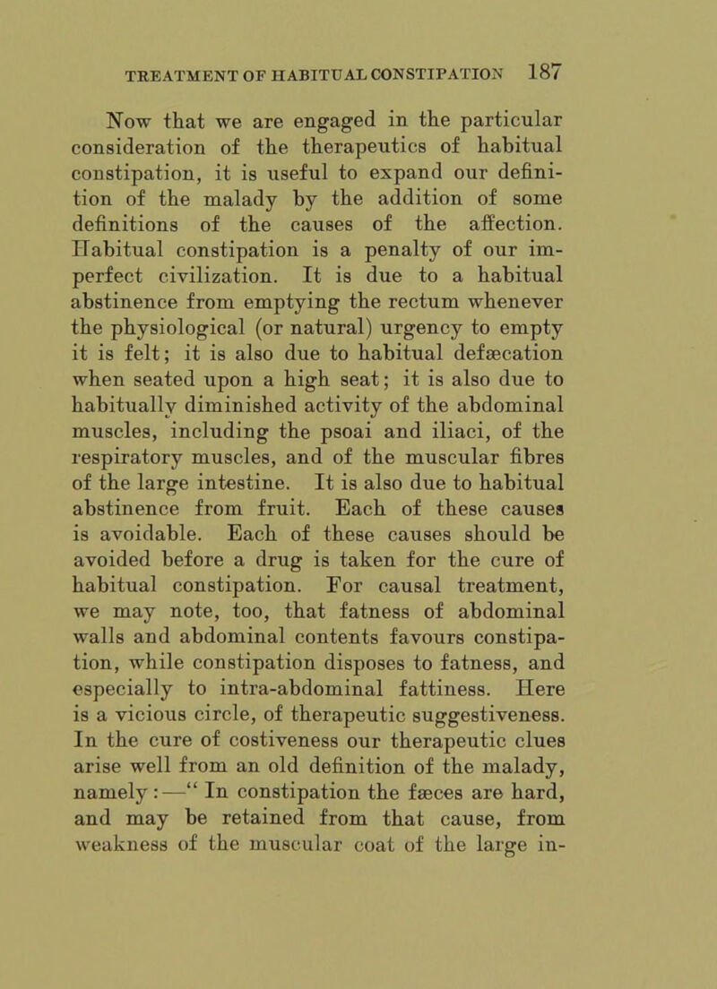 Now that we are engaged in the particular consideration of the therapeutics of habitual constipation, it is useful to expand our defini- tion of the malady by the addition of some definitions of the causes of the affection. Habitual constipation is a penalty of our im- perfect civilization. It is due to a habitual abstinence from emptying the rectum whenever the physiological (or natural) urgency to empty it is felt; it is also due to habitual defsecation when seated upon a high seat; it is also due to habitually diminished activity of the abdominal muscles, including the psoai and iliaci, of the respiratory muscles, and of the muscular fibres of the large intestine. It is also due to habitual abstinence from fruit. Each of these causes is avoidable. Each of these causes should be avoided before a drug is taken for the cure of habitual constipation. For causal treatment, we may note, too, that fatness of abdominal walls and abdominal contents favours constipa- tion, while constipation disposes to fatness, and especially to intra-abdominal fattiness. Here is a vicious circle, of therapeutic suggestiveness. In the cure of costiveness our therapeutic clues arise well from an old definition of the malady, namely :—“ In constipation the faeces are hard, and may be retained from that cause, from weakness of the muscular coat of the large in-