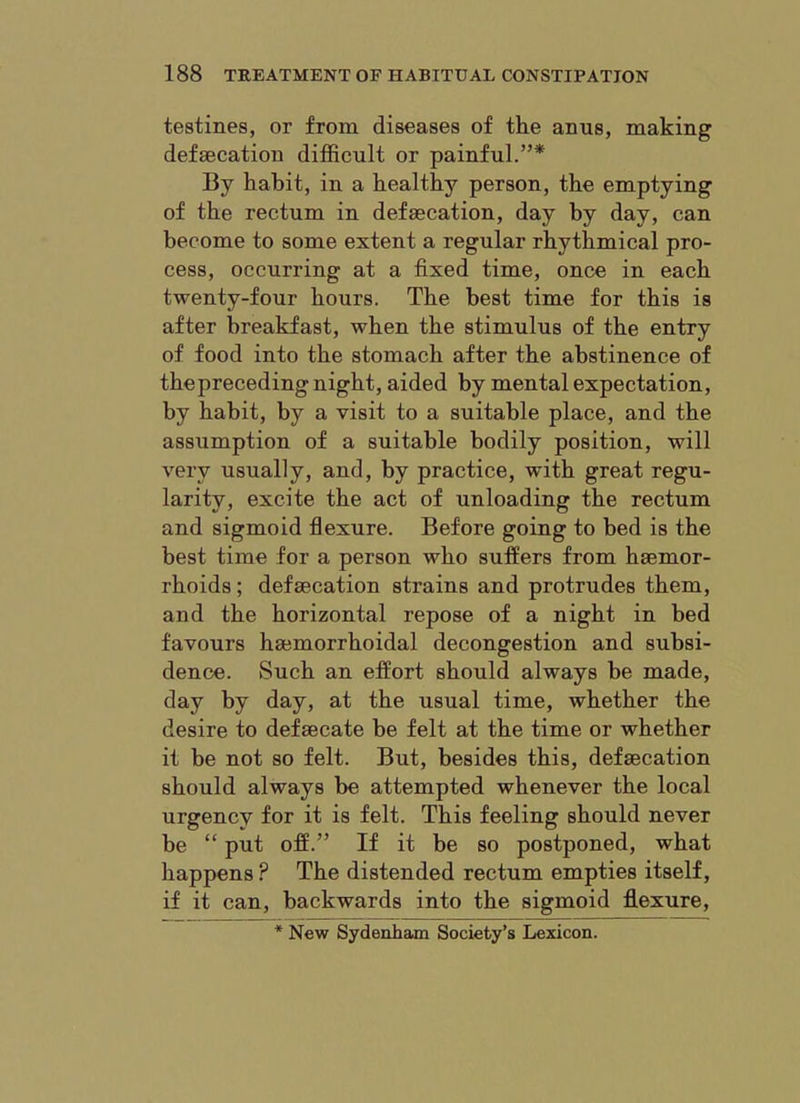 testines, or from diseases of the anus, making defsecatiou difficult or painful.”* By habit, in a healthy person, the emptying of the rectum in defsecation, day by day, can become to some extent a regular rhythmical pro- cess, occurring at a fixed time, once in each twenty-four hours. The best time for this is after breakfast, when the stimulus of the entry of food into the stomach after the abstinence of thepreceding night, aided by mental expectation, by habit, by a visit to a suitable place, and the assumption of a suitable bodily position, will very usually, and, by practice, with great regu- larity, excite the act of unloading the rectum and sigmoid flexure. Before going to bed is the best time for a person who suffers from haemor- rhoids ; defsecation strains and protrudes them, and the horizontal repose of a night in bed favours haemorrhoidal decongestion and subsi- dence. iSuch an effort should always be made, day by day, at the usual time, whether the desire to defaecate be felt at the time or whether it be not so felt. But, besides this, defaecation should always be attempted whenever the local urgency for it is felt. This feeling should never be “ put off.” If it be so postponed, what happens ? The distended rectum empties itself, if it can, backwards into the sigmoid fl.exure, * New Sydenham Society’s Lexicon.