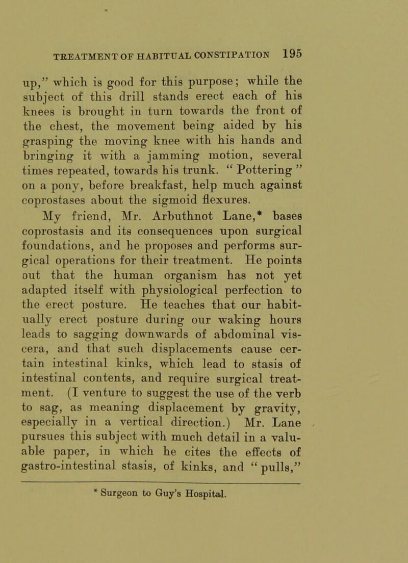 up,” which, is good for this purpose; while the subject of this drill stands erect each of his knees is brought in turn towards the front of the chest, the movement being aided by his grasping the moving knee with his hands and bringing it with a jamming motion, several times repeated, towards his trunk. “ Pottering ” on a pony, before breakfast, help much against coprostases about the sigmoid flexures. My friend, Mr. Arbuthnot Lane,* bases coprostasis and its consequences upon surgical foundations, and he proposes and performs sur- gical operations for their treatment. He points out that the human organism has not yet adapted itself with physiological perfection to the erect posture. He teaches that our habit- ually erect posture during our waking hours leads to sagging downwards of abdominal vis- cera, and that such displacements cause cer- tain intestinal kinks, which lead to stasis of intestinal contents, and require surgical treat- ment. (I venture to suggest the use of the verb to sag, as meaning displacement by gravity, especially in a vertical direction.) Mr. Lane pursues this subject with much detail in a valu- able paper, in which he cites the effects of gastro-intestinal stasis, of kinks, and “pulls,” * Surgeon to Guy’s Hospital.