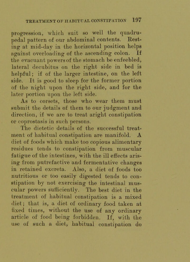 progression, wliicli suit so well the quadru- pedal pattern of our abdominal contents. Rest- ing at mid-day in the horizontal position helps against overloading of the ascending colon. If the evacuant powers of the stomach be enfeebled, lateral decubitus on the right side in bed is helpful; if of the larger intestine, on the left side. It is good to sleep for the former portion of the night upon the right side, and for the later portion upon the left side. As to corsets, those who wear them must submit the details of them to our judgment and direction, if we are to treat aright constipation or coprostasis in such persons. The dietetic details of the successful treat- ment of habitual constipation are manifold. A diet of foods which make too copious alimentary residues tends to constipation from muscular fatigue of the intestines, with the ill efPects aris- ing from putrefactive and fermentative changes in retained excreta. Also, a diet of foods too nutritious or too easily digested tends to con- stipation by not exercising the intestinal mus- cular powers sufficiently. The best diet in the treatment of habitual constipation is a mixed diet; that is, a diet of ordinary food taken at fixed times, without the use of any ordinary article of food being forbidden. If, with the use of such a diet, habitual constipation do
