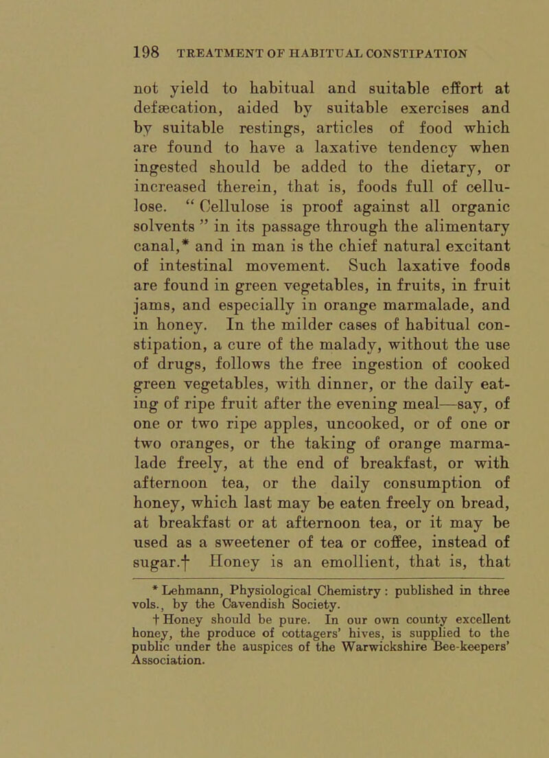 not yield to habitual and suitable effort at defsecation, aided by suitable exercises and by suitable restings, articles of food which are found to have a laxative tendency when ingested should be added to the dietary, or increased therein, that is, foods full of cellu- lose. “ Cellulose is proof against all organic solvents ” in its passage through the alimentary canal,* and in man is the chief natural excitant of intestinal movement. Such laxative foods are found in green vegetables, in fruits, in fruit jams, and especially in orange marmalade, and in honey. In the milder cases of habitual con- stipation, a cure of the malady, without the use of drugs, follows the free ingestion of cooked green vegetables, with dinner, or the daily eat- ing of ripe fruit after the evening meal—say, of one or two ripe apples, uncooked, or of one or two oranges, or the taking of orange marma- lade freely, at the end of breakfast, or with afternoon tea, or the daily consumption of honey, which last may be eaten freely on bread, at breakfast or at afternoon tea, or it may be used as a sweetener of tea or coffee, instead of sugar.f Honey is an emollient, that is, that * Lehmann, Physiological Chemistry : published in three vols., by the Cavendish Society. + Honey should be pure. In our own county excellent honey, the produce of cottagers’ hives, is supplied to the public under the auspices of the Warwickshire Bee-keepers’ Association.