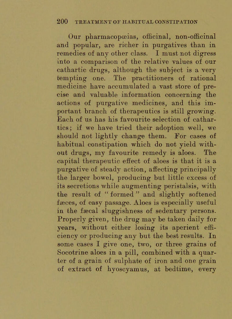 Our pharmacopoeias, officinal, non-officinal and popular, are richer in purgatives than in remedies of any other class. I must not digress into a comparison of the relative values of our cathartic drugs, although the subject is a very tempting one. The practitioners of rational medicine have accumulated a vast store of pre- cise and valuable information concerning the actions of purgative medicines, and this im- portant branch of therapeutics is still growing. Each of us has his favourite selection of cathar- tics ; if we have tried their adoption well, we should not lightly change them. For cases of habitual constipation which do not yield with- out drugs, my favourite remedy is aloes. The capital therapeutic effect of aloes is that it is a purgative of steady action, affecting principally the larger bowel, producing but little excess of its secretions while augmenting peristalsis, with the result of “ formed ” and slightly softened faeces, of easy passage. Aloes is especially useful in the faecal sluggishness of sedentary persons. Properly given, the drug may be taken daily for years, without either losing its aperient effi- ciency or producing any but the best results. In some cases I give one, two, or three grains of Socotrine aloes in a pill, combined with a quar- ter of a grain of sulphate of iron and one grain of extract of hyoscyamus, at bedtime, every