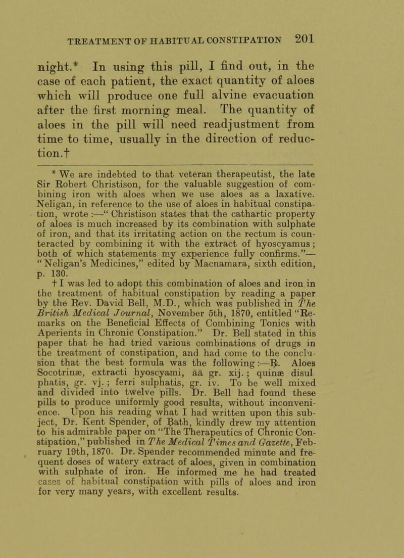 night.* In using this pill, I find out, in the case of each patient, the exact quantity of aloes which will produce one full alvine evacuation after the first morning meal. The quantity of aloes in the pill will need readjustment from time to time, usually in the direction of reduc- tion.! * We are indebted to that veteran therapeutist, the late Sir Robert Christison, for the valuable suggestion of com- bining iron with aloes when we use aloes as a laxative. Neligan, in reference to the use of aloes in habitual constipa- tion, wrote :—“ Christison states that the cathartic property of aloes is much increased by its combination with sulphate of iron, and that its irritating action on the rectum is coun- teracted by combining it with the extract of hyoscyamus; both of which statements my experience fully confirms.”— “ Neligan’s Medicines,” edited by Macnamara, sixth edition, p. 130. 11 was led to adopt this combination of aloes and iron in the treatment of habitual constipation by reading a paper by the Rev. David Bell, M.D., which was published in The British Medical Journal, November 5th, 1870, entitled “Re- marks on the Beneficial Effects of Combining Tonics with Aperients in Chronic Constipation.” Dr. Bell stated in this paper that he had tried various combinations of drugs in the treatment of constipation, and had come to the conclu- sion that the best formula was the following:—Aloes Socotrinae, extract! hyoscyami, aa gr. xij.; quinae disul phatis, vj.; ferri sulphatis, ct- iv. To be well mixed and divided into twelve pills. Dr. Bell had found these pills to produce uniformly good results, without inconveni- ence. Upon his reading what I had written upon this sub- ject, Dr. Kent Spender, of Bath, kindly drew mv attention to his admirable paper on “The Therapeutics of Cnronic Con- stipation,” published in The Medical Times and Gazette, Feb- ruary 19th, 1870. Dr. Spender recommended minute and fre- quent doses of watery extract of aloes, given in combination with sulphate of iron. He informed me he had treated cases of habitual constipation with pills of aloes and iron for very many years, with excellent results.