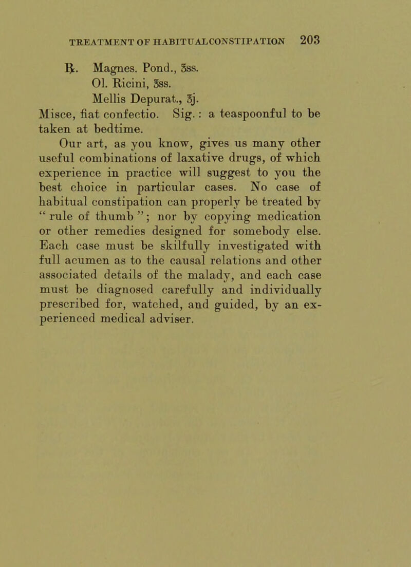 Magnes. Pond., Sss. 01. Ricini, 5ss. Mellis Depurat., 5j. Misce, fiat confectio. Sig.: a teaspoonful to be taken at bedtime. Our art, as you know, gives us many other useful combinations of laxative drugs, of which experience in practice will suggest to you the best choice in particular cases. No case of habitual constipation can properly be treated by “ rule of thumb ”; nor by copying medication or other remedies designed for somebody else. Each case must be skilfully investigated with full acumen as to the causal relations and other associated details of the malady, and each case must be diagnosed carefully and individually prescribed for, watched, and guided, by an ex- perienced medical adviser.