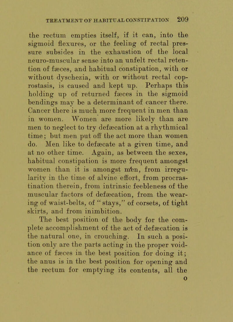 the rectum empties itself, if it can, into the sigmoid flexures, or the feeling of rectal pres- sure subsides in the exhaustion of the local neuro-muscular sense into an unfelt rectal reten- tion of faeces, and habitual constipation, with or without dyschezia, with or without rectal cop- rostasis, is caused and kept up. Perhaps this holding up of returned faeces in the sigmoid bendings may be a determinant of cancer there. Cancer there is much more frequent in men than in women. Women are more likely than are men to neglect to try defaecation at a rhythmical time; but men put off the act more than women do. Men like to defaecate at a given time, and at no other time. Again, as between the sexes, habitual constipation is more frequent amongst women than it is amongst mbn, from irregu- larity in the time of alvine effort, from procras- tination therein, from intrinsic feebleness of the muscular factors of defaecation, from the wear- ing of waist-belts, of “ stays,” of corsets, of tight skirts, and from inimbition. The best position of the body for the com- plete accomplishment of the act of defaecation is the natural one, in crouching. In such a posi- tion only are the parts acting in the proper void- ance of faeces in the best position for doing it; the anus is in the best position for opening and the rectum for emptying its contents, all the 0