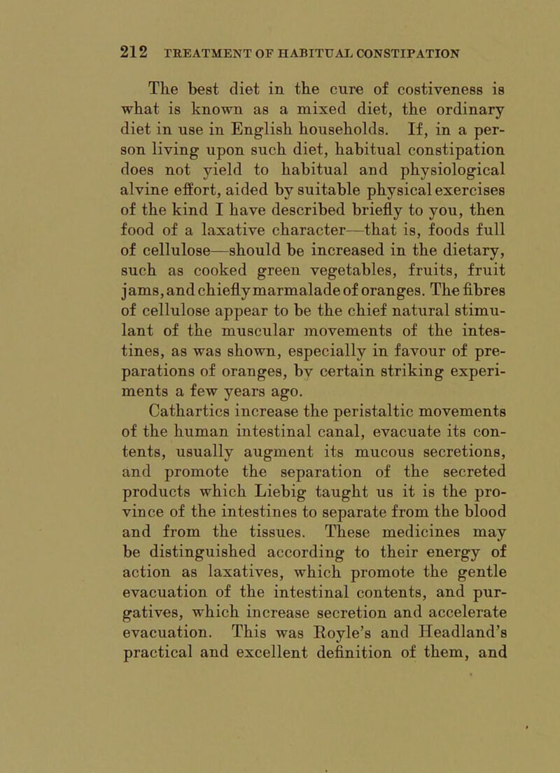 The best diet in the cure of costiveness is what is known as a mixed diet, the ordinary diet in nse in English households. If, in a per- son living upon such diet, habitual constipation does not yield to habitual and physiological alvine effort, aided by suitable physical exercises of the kind I have described briefly to you, then food of a laxative character—that is, foods full of cellulose—should be increased in the dietary, such as cooked green vegetables, fruits, fruit jams, and chiefly marmalade of oranges. The flbres of cellulose appear to be the chief natural stimu- lant of the muscular movements of the intes- tines, as was shown, especially in favour of pre- parations of oranges, bv certain striking experi- ments a few years ago. Cathartics increase the peristaltic movements of the human intestinal canal, evacuate its con- tents, usually augment its mucous secretions, and promote the separation of the secreted products which Liebig taught us it is the pro- vince of the intestines to separate from the blood and from the tissues. These medicines may be distinguished according to their energy of action as laxatives, which promote the gentle evacuation of the intestinal contents, and pur- gatives, which increase secretion and accelerate evacuation. This was Hoyle’s and Headland’s practical and excellent definition of them, and