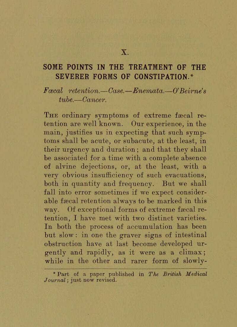 X. SOME POINTS IN THE TREATMENT OF THE SEVERER FORMS OF CONSTIPATION.* Fcecal retention.—Case.—Enemata.—O’Beirne’s tube.—Cancer. The ordinary symptoms of extreme fascal re- tention are well known. Our experience, in tke main, justifies us in expecting that suck symp- toms shall be acute, or subacute, at the least, in tbeir urgency and duration; and that they shall be associated for a time with a complete absence of alvine dejections, or, at the least, with a very obvious insufficiency of such evacuations, both in quantity and frequency. But we shall fall into error sometimes if we expect consider- able faecal retention always to be marked in this way. Of exceptional forms of extreme faecal re- tention, I have met with two distinct varieties. In both the process of accumulation has been but slow: in one the graver signs of intestinal obstruction have at last become developed ur- gently and rapidly, as it were as a climax; while in the other and rarer form of slowly- * Part of a paper published in The British Medical Journal; just now revised.