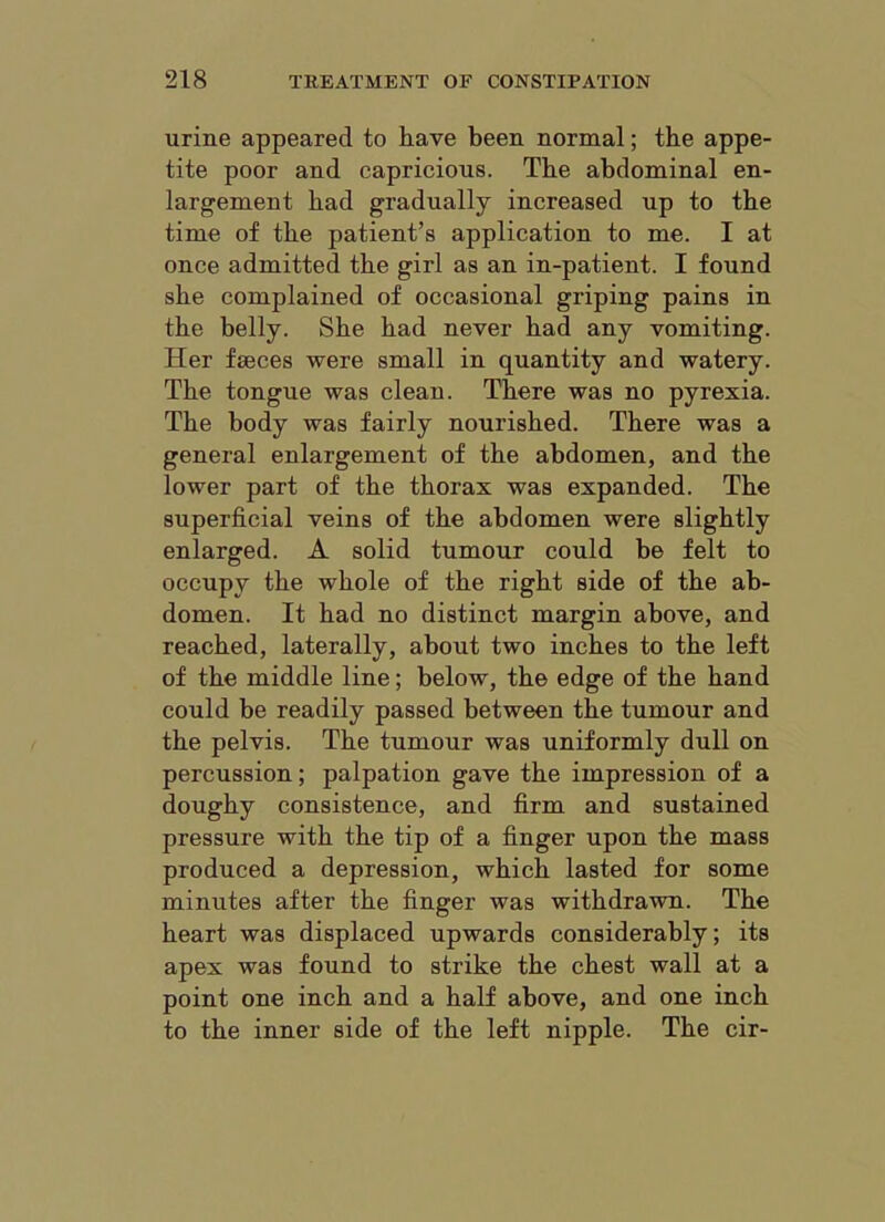 urine appeared to have been normal; the appe- tite poor and capricious. The abdominal en- largement bad gradually increased up to tbe time of tbe patient’s application to me. I at once admitted tbe girl as an in-patient. I found sbe complained of occasional griping pains in tbe belly. Sbe bad never bad any vomiting. Her faeces were small in quantity and watery. Tbe tongue was clean. There was no pyrexia. Tbe body was fairly nourished. There was a general enlargement of tbe abdomen, and tbe lower part of tbe thorax was expanded. Tbe superficial veins of tbe abdomen were slightly enlarged. A solid tumour could be felt to occupy tbe whole of tbe right side of tbe ab- domen. It bad no distinct margin above, and reached, laterally, about two inches to tbe left of tbe middle line; below, tbe edge of tbe band could be readily passed between tbe tumour and tbe pelvis. Tbe tumour was uniformly dull on percussion; palpation gave tbe impression of a doughy consistence, and firm and sustained pressure with tbe tip of a finger upon tbe mass produced a depression, which lasted for some minutes after tbe finger was withdrawn. Tbe heart was displaced upwards considerably; its apex was found to strike tbe chest wall at a point one inch and a half above, and one inch to tbe inner side of tbe left nipple. Tbe cir-