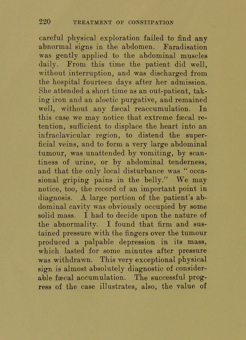 careful physical exploration failed to find any abnormal signs in the abdomen. Faradisation was gently applied to the abdominal muscles daily. From this time the patient did well, without interruption, and was discharged from the hospital fourteen days after her admission. She attended a short time as an out-patient, tak- ing iron and an aloetic purgative, and remained well, without any faecal reaccumulation. In this case we may notice that extreme faecal re- tention, sufficient to displace the heart into an infraclavicular region, to distend the super- ficial veins, and to form a very large abdominal tumour, was unattended by vomiting, by scan- tiness of urine, or by abdominal tenderness, and that the only local disturbance was “ occa- sional griping pains in the belly.” We may notice, too, the record of an important point in diagnosis. A large portion of the patient’s ab- dominal cavity was obviously occupied by some solid mass. I had to decide upon the nature of the abnormality. I found that firm and sus- tained pressure with the fingers over the tumour produced a palpable depression in its mass, which lasted for some minutes after pressure was withdrawn. This very exceptional physical sign is almost absolutely diagnostic of consider- able faecal accumulation. The successful prog- ress of the case illustrates, also, the value of