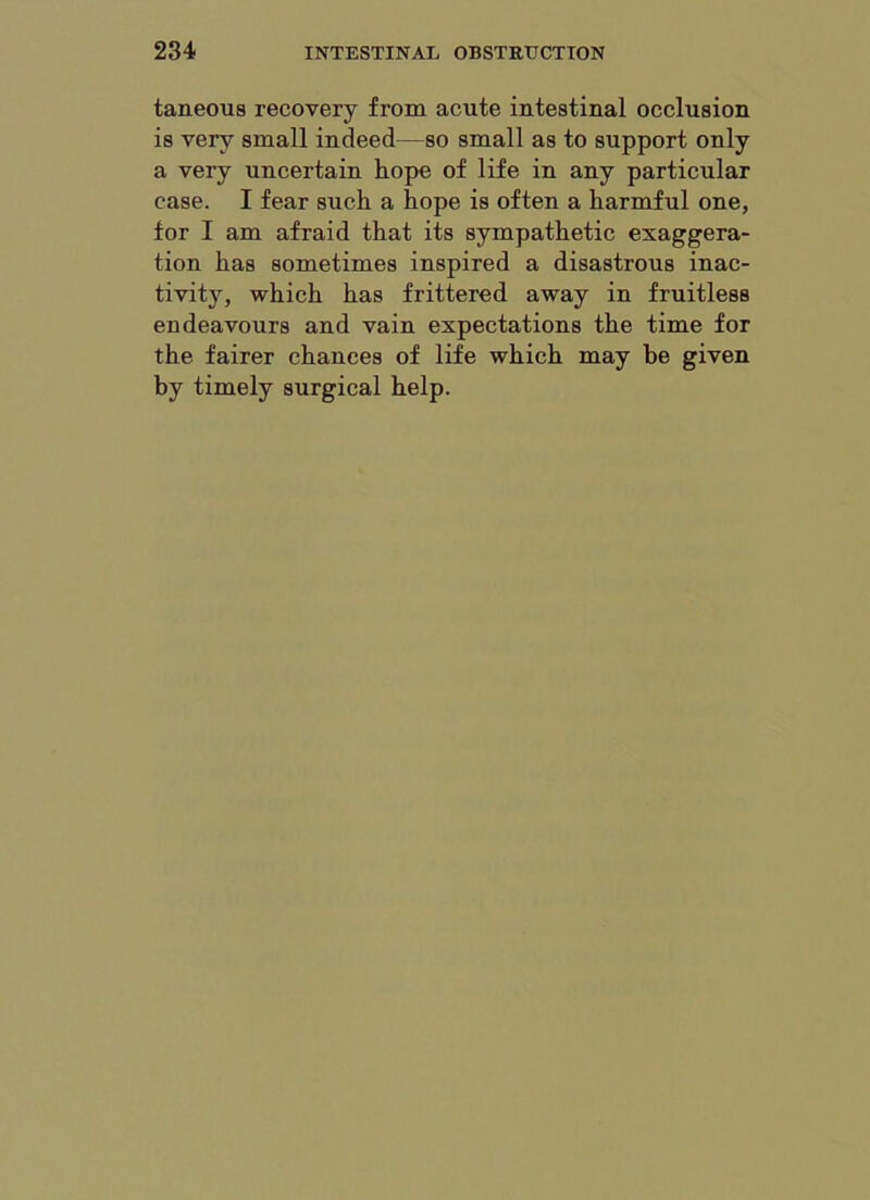 taneous recovery from acute intestinal occlusion is very small indeed—so small as to support only a very uncertain hope of life in any particular case. I fear such a hope is often a harmful one, for I am afraid that its sympathetic exaggera- tion has sometimes inspired a disastrous inac- tivity, which has frittered away in fruitless endeavours and vain expectations the time for the fairer chances of life which may be given by timely surgical help.