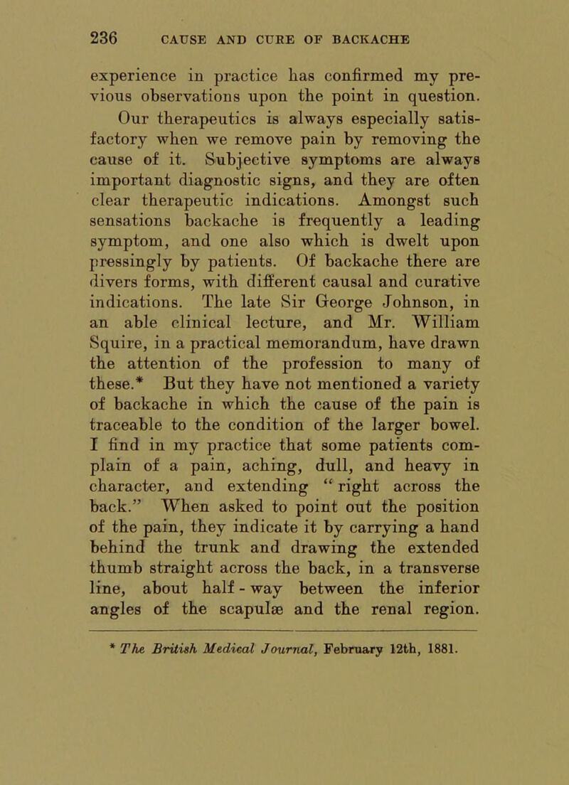 experience in practice has confirmed my pre- vious observations upon the point in question. Our therapeutics is always especially satis- factory when we remove pain by removing the cause of it. Subjective symptoms are always important diagnostic signs, and they are often clear therapeutic indications. Amongst such sensations backache is frequently a leading symptom, and one also which is dwelt upon pressingly by patients. Of backache there are divers forms, with different causal and curative indications. The late Sir George Johnson, in an able clinical lecture, and Mr. William Squire, in a practical memorandum, have drawn the attention of the profession to many of these.* But they have not mentioned a variety of backache in which the cause of the pain is traceable to the condition of the larger bowel. I find in my practice that some patients com- plain of a pain, aching, dull, and heavy in character, and extending “ right across the back.” When asked to point out the position of the pain, they indicate it by carrying a hand behind the trunk and drawing the extended thumb straight across the back, in a transverse line, about half - way between the inferior angles of the scapulae and the renal region.