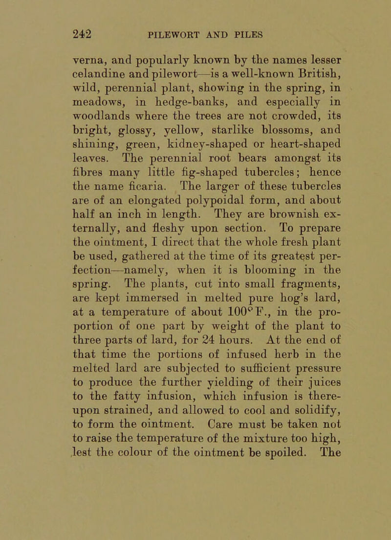 verna, and popularly known by the names lesser celandine and pilewort—is a well-known British, wild, perennial plant, showing in the spring, in meadows, in hedge-banks, and especially in woodlands where the trees are not crowded, its bright, glossy, yellow, starlike blossoms, and shining, green, kidney-shaped or heart-shaped leaves. The perennial root bears amongst its fibres many little fig-shaped tubercles; hence the name ficaria. The larger of these tubercles are of an elongated polypoidal form, and about half an inch in length. They are brownish ex- ternally, and fleshy upon section. To prepare the ointment, I direct that the whole fresh plant be used, gathered at the time of its greatest per- fection—namely, when it is blooming in the spring. The plants, cut into small fragments, are kept immersed in melted pure hog’s lard, at a temperature of about 100^F., in the pro- portion of one part by weight of the plant to three parts of lard, for 24 hours. At the end of that time the portions of infused herb in the melted lard are subjected to sufficient pressure to produce the further yielding of their juices to the fatty infusion, which infusion is there- upon strained, and allowed to cool and solidify, to form the ointment. Care must be taken not to raise the temperature of the mixture too high, lest the colour of the ointment be spoiled. The