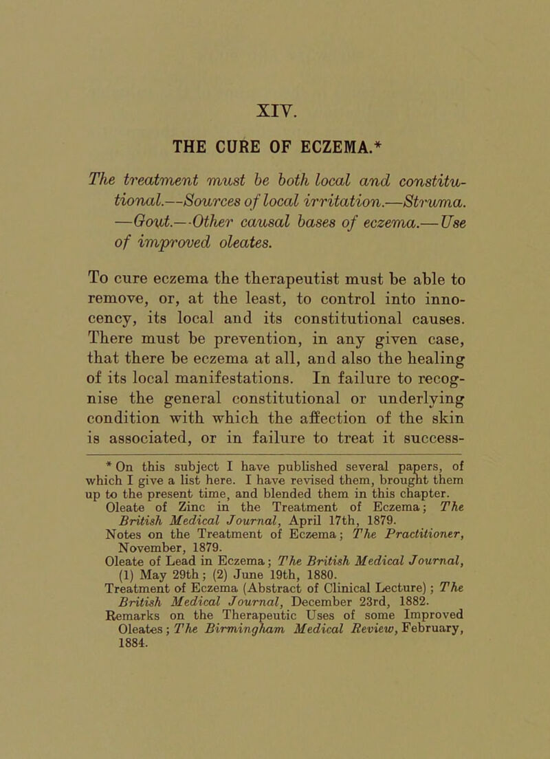 XIV. THE CURE OF ECZEMA.* The treatment must be both local and constitu- tional.—Sources of local irritation.—Strwma. —Oont.—Other causal bases of eczema.— Use of improved oleates. To cure eczema the therapeutist must be able to remove, or, at the least, to control into inno- cency, its local and its constitutional causes. There must be prevention, in any given case, that there be eczema at all, and also the healing of its local manifestations. In failure to recog- nise the general constitutional or underlying condition with which the affection of the skin is associated, or in failure to treat it success- * On this subject I have published several papers, of which I give a list here. I have revised them, brougnt them up to the present time, and blended them in this chapter. Oleate of Zinc in the Treatment of Eczema; The British Medical Journal, April 17th, 1879. Notes on the Treatment of Eczema; The Practitioner, November, 1879. Oleate of Lead in Eczema; The British Medical Journal, (1) May 29th; (2) June 19th, 1880. Treatment of Eczema (Abstract of Clinical Lecture); The British Medical Journal, December 23rd, 1882. Remarks on the Therapeutic Uses of some Improved Oleates ;7’Ae Birmingham Medical i2eviei4), February, 1884.