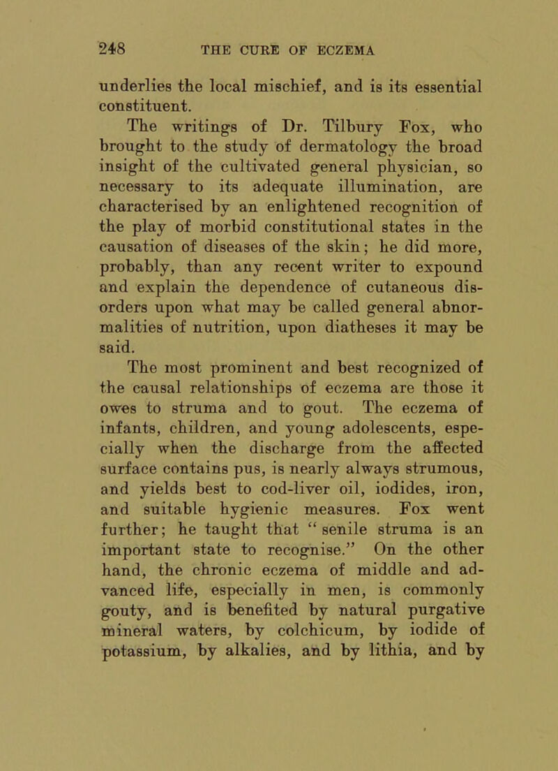 underlies the local mischief, and is its essential constituent. The writings of Dr. Tilbury Fox, who brought to the study of dermatology the broad insight of the cultivated general physician, so necessary to its adequate illumination, are characterised by an enlightened recognition of the play of morbid constitutional states in the causation of diseases of the skin; he did more, probably, than any recent writer to expound and explain the dependence of cutaneous dis- orders upon what may be called general abnor- malities of nutrition, upon diatheses it may be said. The most prominent and best recognized of the causal relationships of eczema are those it owes to struma and to gout. The eczema of infants, children, and young adolescents, espe- cially when the discharge from the affected surface contains pus, is nearly always strumous, and yields best to cod-liver oil, iodides, iron, and suitable hygienic measures. Fox went further; he taught that “senile struma is an important state to recognise.” On the other hand, the chronic eczema of middle and ad- vanced life, especially in men, is commonly gouty, and is benefited by natural purgative mineral waters, by colchicum, by iodide of potassium, by alkalies, and by lithia, and by