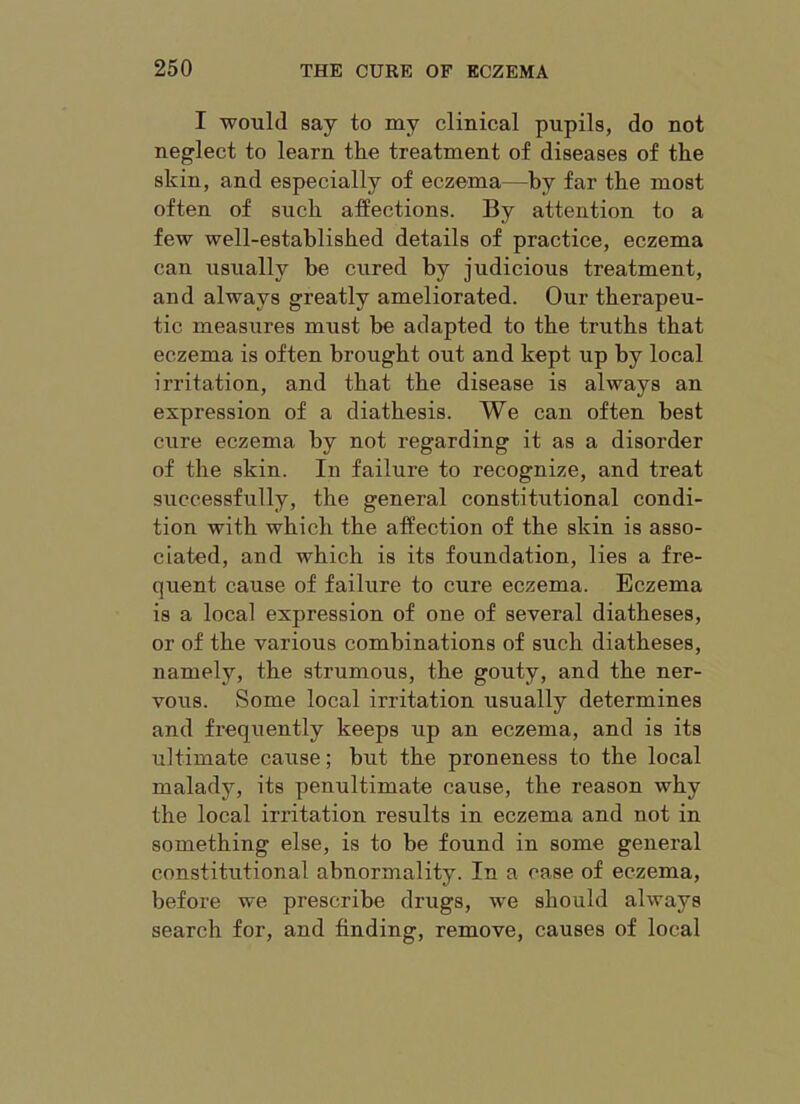 I would say to my clinical pupils, do not neglect to learn the treatment of diseases of the skin, and especially of eczema—by far the most often of such affections. By attention to a few well-established details of practice, eczema can usually be cured by judicious treatment, and always greatly ameliorated. Our therapeu- tic measures must be adapted to the truths that eczema is often brought out and kept up by local irritation, and that the disease is always an expression of a diathesis. We can often best cure eczema by not regarding it as a disorder of the skin. In failure to recognize, and treat successfully, the general constitutional condi- tion with which the affection of the skin is asso- ciated, and which is its foundation, lies a fre- quent cause of failure to cure eczema. Eczema is a local expression of one of several diatheses, or of the various combinations of such diatheses, namely, the strumous, the gouty, and the ner- vous. Some local irritation usually determines and frequently keeps up an eczema, and is its ultimate cause; but the proneness to the local malady, its penultimate cause, the reason why the local irritation results in eczema and not in something else, is to be found in some general constitutional abnormality. In a case of eczema, befoi’e we prescribe drugs, we should always search for, and finding, remove, causes of local