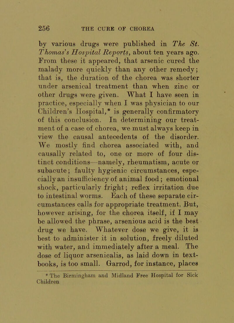 by various drugs were published in The St. Thomas's Hospital Reports, about ten years ago. From these it appeared, that arsenic cured the malady more quickly than any other remedy; that is, the duration of the chorea was shorter under arsenical treatment than when zinc or other drugs were given. What I have seen in practice, especially when I was physician to our Children’s Hospital,* is generally confirmatory of this conclusion. In determining our treat- ment of a case of chorea, we must always keep in view the causal antecedents of the disorder. We mostly find chorea associated with, and causally related to, one or more of four dis- tinct conditions—namely, rheumatism, acute or subacute; faulty hygienic circumstances, espe- cially an insufficiency of animal food; emotional shock, particularly fright; reflex irritation due to intestinal worms. Each of these separate cir- cumstances calls for appropriate treatment. But, however arising, for the chorea itself, if I may be allowed the phrase, arsenious acid is the best drug we have. Whatever dose we give, it is best to administer it in solution, freely diluted with water, and immediately after a meal. The dose of liquor arsenicalis, as laid down in text- books, is too small. Grarrod, for instance, places * The Birmingham and Midland Free Hospital for Sick Children