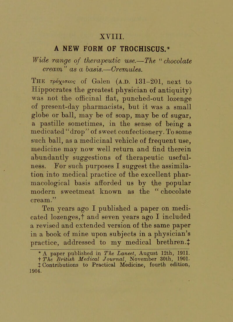 A NEW FORM OF TROCHISCUS.* Wide range of therapeutic use.—The “chocolate cream ” as a basis.—Gremules. The rp6xi-(TKOQ of Galen (a.d. 131-201, next to Hippocrates the greatest physician of antiquity) was not the officinal flat, punched-out lozenge of present-day pharmacists, but it was a small globe or ball, may be of soap, may be of sugar, a pastille sometimes, in the sense of being a medicated “drop” of sweet confectionery. To some such ball, as a medicinal vehicle of frequent use, medicine may now well return and find therein abundantly suggestions of therapeutic useful- ness. For such purposes I suggest the assimila- tion into medical practice of the excellent phar- macological basis afforded us by the popular modern sweetmeat known as the “ chocolate cream.” Ten years ago I published a paper on medi- cated lozenges,! and seven years ago I included a revised and extended version of the same paper in a book of mine upon subjects in a physician’s practice, addressed to my medical brethren.! * A paper published in The Lancet, August 12th, 1911. i The British Medical Journal, November 30th, 1901. t Contributions to Practical Medicine, fourth edition, 1904.