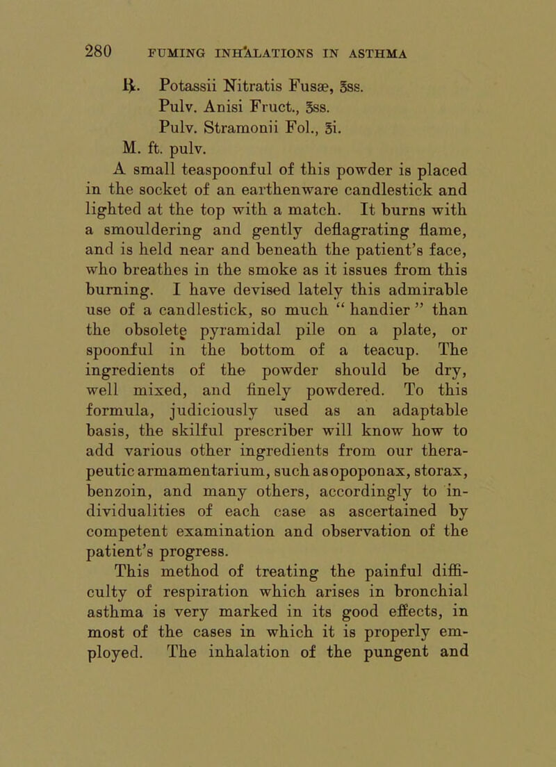 Potassii Nitratis Fusae, Sss. Pulv. Anisi Fruct., 5ss. Pulv. Stramonii Fol., gi. M. ft. pulv. A small teaspoonful of this powder is placed in the socket of an earthenware candlestick and lighted at the top with a match. It burns with a smouldering and gently deflagrating flame, and is held near and beneath the patient’s face, who breathes in the smoke as it issues from this burning. I have devised lately this admirable use of a candlestick, so much “ handier ” than the obsolete pyramidal pile on a plate, or spoonful in the bottom of a teacup. The ingredients of the powder should be dry, well mixed, and finely powdered. To this formula, judiciously used as an adaptable basis, the skilful prescriber will know how to add various other ingredients from our thera- peutic armamentarium, such asopoponax, storax, benzoin, and many others, accordingly to in- dividualities of each case as ascertained by competent examination and observation of the patient’s progress. This method of treating the painful difiB.- culty of respiration which arises in bronchial asthma is very marked in its good effects, in most of the cases in which it is properly em- ployed. The inhalation of the pungent and