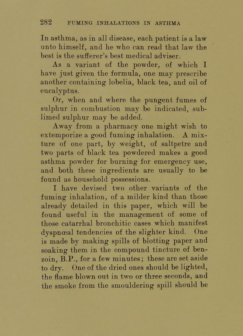 In asthma, as in all disease, each patient is a law unto himself, and he who can read that law the best is the sufferer’s best medical adviser. As a variant of the powder, of which I have just given the formula, one may prescribe another containing lobelia, black tea, and oil of eucalyptus. Or, when and where the pungent fumes of sulphur in combustion may be indicated, sub- limed sulphur may be added. Away from a pharmacy one might wish to extemporize a good fuming inhalation. A mix- ture of one part, by weight, of saltpetre and two parts of black tea powdered makes a good asthma powder for burning for emergency use, and both these ingredients are usually to be found as household possessions. I have devised two other variants of the fuming inhalation, of a milder kind than those already detailed in this paper, which will be found useful in the management of some of those catarrhal bronchitic cases which manifest dyspnoeal tendencies of the slighter kind. One is made by making spills of blotting paper and soaking them in the compound tincture of ben- zoin, B.P., for a few minutes; these are set aside to dry. One of the dried ones should be lighted, the flame blown out in two or three seconds, and the smoke from the smouldering spill should be