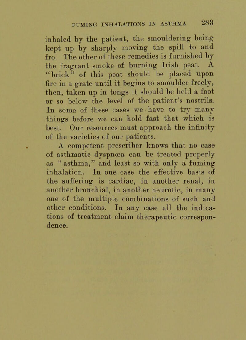 inhaled by the patient, the smouldering being kept up by sharply moving the spill to and fro. The other of these remedies is furnished by the fragrant smoke of burning Irish peat. A “brick” of this peat should be placed upon fire in a grate until it begins to smoulder freely, then, taken up in tongs it should be held a foot or so below the level of the patient’s nostrils. In some of these cases we have to try many things before we can hold fast that which is best. Our resources must approach the infinity of the varieties of our patients. A competent prescriber knows that no case of asthmatic dyspnoea can be treated properly as “ asthma,” and least so with only a fuming inhalation. In one case the effective basis of the suffering is cardiac, in another renal, in another bronchial, in another neurotic, in many one of the multiple combinations of such and other conditions. In any case all the indica- tions of treatment claim therapeutic correspon- dence.