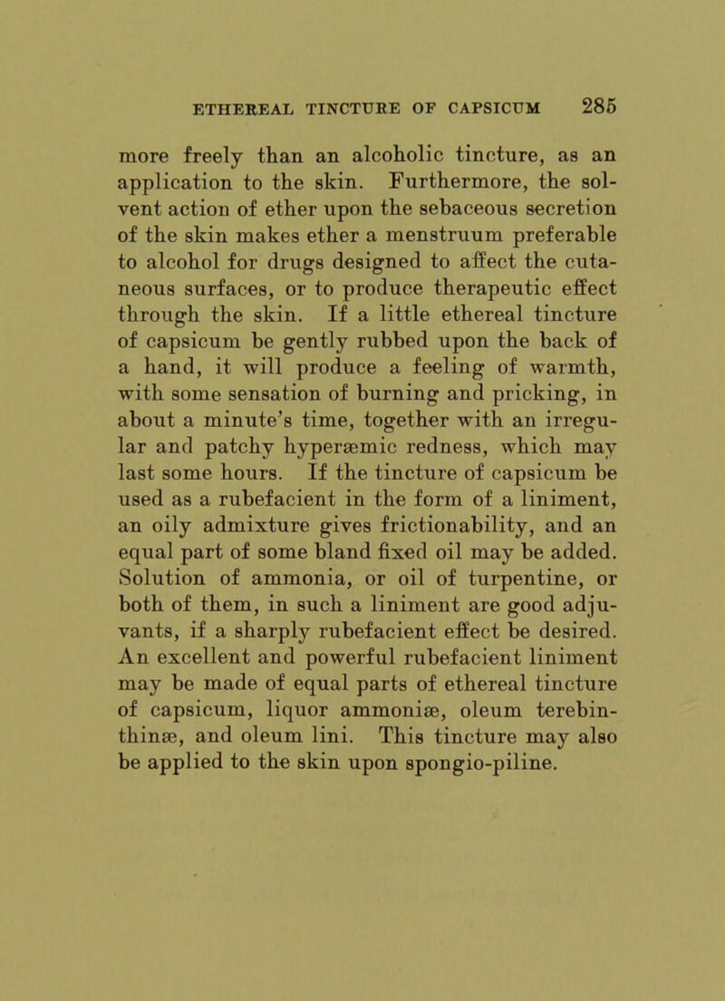 ETHEREAL TINCTURE OF CAPSICUM 286 more freely tlian an alcoholic tincture, as an application to the skin. Furthermore, the sol- vent action of ether upon the sebaceous secretion of the skin makes ether a menstruum preferable to alcohol for drugs designed to affect the cuta- neous surfaces, or to produce therapeutic effect through the skin. If a little ethereal tincture of capsicum be gently rubbed upon the back of a hand, it will produce a feeling of warmth, with some sensation of burning and pricking, in about a minute’s time, together with an irregu- lar and patchy hyperaemic redness, which may last some hours. If the tincture of capsicum he used as a rubefacient in the form of a liniment, an oily admixture gives frictionability, and an equal part of some bland fixed oil may be added. Solution of ammonia, or oil of turpentine, or both of them, in such a liniment are good adju- vants, if a sharply rubefacient effect be desired. An excellent and powerful rubefacient liniment may be made of equal parts of ethereal tincture of capsicum, liquor ammonise, oleum terebin- thinte, and oleum lini. This tincture may also be applied to the skin upon spongio-piline.