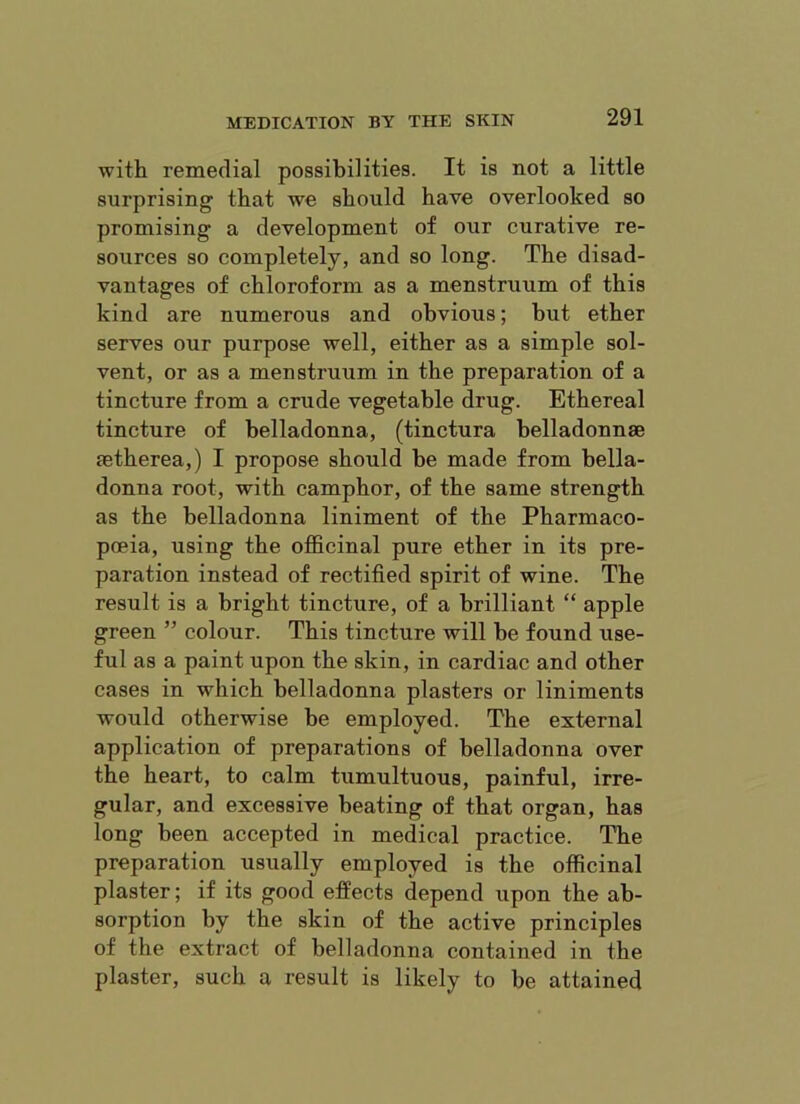 with remedial possibilities. It is not a little surprising that we should have overlooked so promising a development of our curative re- sources so completely, and so long. The disad- vantages of chloroform as a menstruum of this kind are numerous and obvious; but ether serves our purpose well, either as a simple sol- vent, or as a menstruum in the preparation of a tincture from a crude vegetable drug. Ethereal tincture of belladonna, (tinctura belladonnae setherea,) I propose should he made from bella- donna root, with camphor, of the same strength as the belladonna liniment of the Pharmaco- poeia, using the officinal pure ether in its pre- paration instead of rectified spirit of wine. The result is a bright tincture, of a brilliant “ apple green ” colour. This tincture will he found use- ful as a paint upon the skin, in cardiac and other cases in which belladonna plasters or liniments would otherwise he employed. The external application of preparations of belladonna over the heart, to calm tumultuous, painful, irre- gular, and excessive heating of that organ, has long been accepted in medical practice. The preparation usually employed is the officinal plaster; if its good effects depend upon the ab- sorption by the skin of the active principles of the extract of belladonna contained in the plaster, such a result is likely to be attained