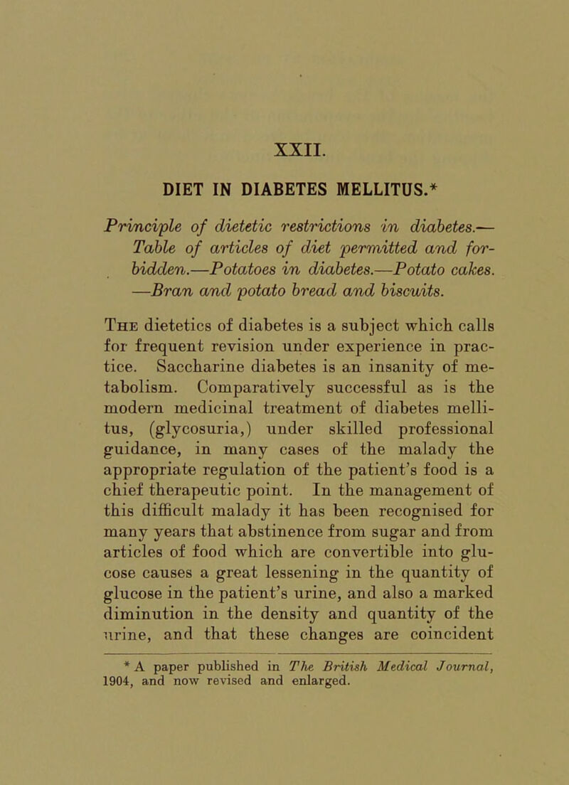 DIET IN DIABETES MELLITUS.* Principle of dietetic restrictions in diabetes.— Table of articles of diet permitted and for- bidden.—Potatoes in diabetes.—Potato cakes. —Bran and potato bread and biscuits. The dietetics of diabetes is a subject which calls for frequent revision under experience in prac- tice. Saccharine diabetes is an insanity of me- tabolism. Comparatively successful as is the modern medicinal treatment of diabetes melli- tus, (glycosuria,) under skilled professional guidance, in many cases of the malady the appropriate regulation of the patient’s food is a chief therapeutic point. In the management of this difficult malady it has been recognised for many years that abstinence from sugar and from articles of food which are convertible into glu- cose causes a great lessening in the quantity of glucose in the patient’s urine, and also a marked diminution in the density and quantity of the urine, and that these changes are coincident *A paper published in TJie British Medical Journal, 1904, and now revised and enlarged.