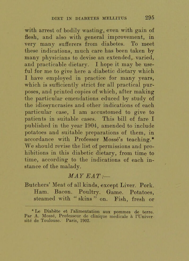 with, arrest of bodily wasting, even with gain of flesh, and also with general improvement, in very many sufferers from diabetes. To meet these indications, much care has been taken by many physicians to devise an extended, varied, and practicable dietary. I hope it may be use- ful for me to give here a diabetic dietary which I have employed in practice for many years, which is sufficiently strict for all practical pur- poses, and printed copies of which, after making the particular emendations educed by study of the idiosyncrasies and other indications of each particular case, I am accustomed to give to patients in suitable cases. This bill of fare I published in the year 1904, amended to include potatoes and suitable preparations of them, in accordance with Professor Mosse’s teaching.* We should revise the list of permissions and pro- hibitions in this diabetic dietary, from time to time, according to the indications of each in- stance of the malady. MAY EAT :~ Butchers’ Meat of all kinds, except Liver. Pork. Ham. Bacon. Poultry. Game. Potatoes, steamed with “ skins ” on. Fish, fresh or * Le Diabefce efc I’alimentation aux pommes de terre. Par A. Mosse, Professeur de clinique medicale k I’Univer- sit4 de Toulouse. Paris, 1902.