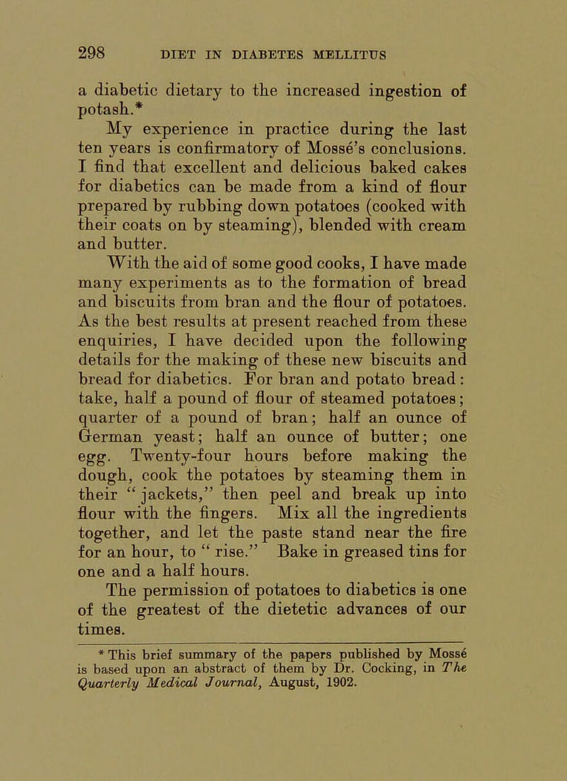 a diabetic dietary to the increased ingestion of potash.* My experience in practice during the last ten years is confirmatory of Mosse’s conclusions. I find that excellent and delicious baked cakes for diabetics can be made from a kind of flour prepared by rubbing down potatoes (cooked with their coats on by steaming), blended with cream and butter. With the aid of some good cooks, I have made many experiments as to the formation of bread and biscuits from bran and the flour of potatoes. As the best results at present reached from these enquiries, I have decided upon the following details for the making of these new biscuits and bread for diabetics. For bran and potato bread : take, half a pound of flour of steamed potatoes; quarter of a pound of bran; half an ounce of German yeast; half an ounce of butter; one egg. Twenty-four hours before making the dough, cook the potatoes by steaming them in their “ jackets,” then peel and break up into flour with the fingers. Mix all the ingredients together, and let the paste stand near the fire for an hour, to “ rise.” Bake in greased tins for one and a half hours. The permission of potatoes to diabetics is one of the greatest of the dietetic advances of our times. *This brief summary of the papers published by Moss6 is based upon an abstract of them by Dr. Cocking, in The Quarterly Medical Journal, August, 1902.