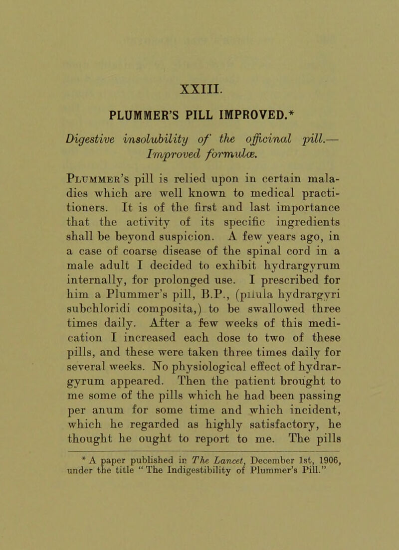 PLUMMER’S PILL IMPROVED.* Digestive insolubility of the oficinal 'pill.— Improved formvdoe. Plummer’s pill is relied upon in certain mala- dies which are well known to medical practi- tioners. It is of the first and last importance that the activity of its specific ingredients shall be beyond suspicion. A few years ago, in a case of coarse disease of the spinal cord in a male adult I decided to exhibit hydrargyrum internally, for prolonged use. I prescribed for him a Plummer’s pill, B.P., (pilula hydrargyri subchloridi composita,) to be swallowed three times daily. After a few weeks of this medi- cation I increased each dose to two of these pills, and these were taken three times daily for several weeks. No physiological effect of hydrar- gyrum appeared. Then the patient brought to me some of the pills which he had been passing per anum for some time and which incident, which he regarded as highly satisfactory, he thought he ought to report to me. The pills * A paper published iu The Lancet, December 1st, 1906, under tne title “ The Indigestibility of Plummer’s Pill.”