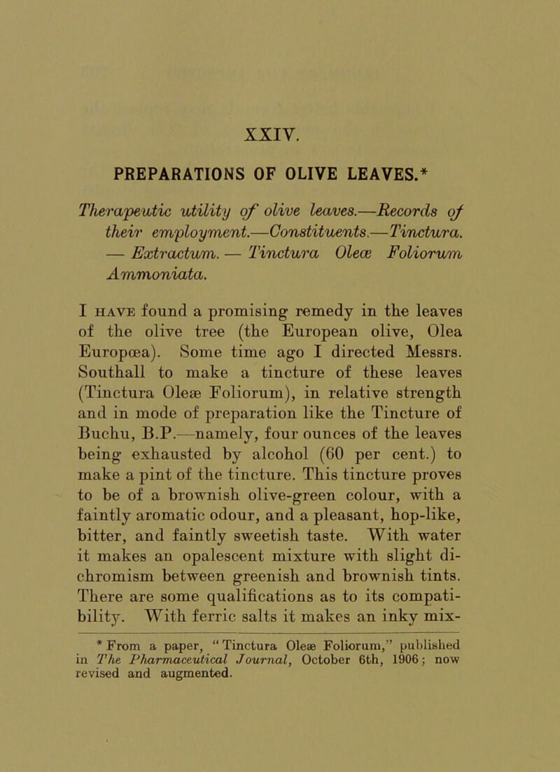 XXIV. PREPARATIONS OF OLIVE LEAVES.* Therapeutic utility of olive leaves.—Records of their em'ployment.—Constituents.—Tinctura. — Extractum. — Tinctura Olece Foliorum Ammoniata. I HAVE found a promising remedy in the leaves of the olive tree (the European olive, Olea Europcea). Some time ago I directed Messrs. Southall to make a tincture of these leaves (Tinctura Oleae Foliorum), in relative strength and in mode of preparation like the Tincture of Buchu, B.P.—namely, four ounces of the leaves being exhausted by alcohol (60 per cent.) to make a pint of the tincture. This tincture proves to be of a brownish olive-green colour, with a faintly aromatic odour, and a pleasant, hop-like, bitter, and faintly sweetish taste. With water it makes an opalescent mixture with slight di- chromism between greenish and brownish tints. There are some qualifications as to its compati- bility. With ferric salts it makes an inky mix- * From a paper, “ Tinctura Olese Foliorum,” published in The Pharmaceutical Journal, October 6th, 1906; now revised and augmented.