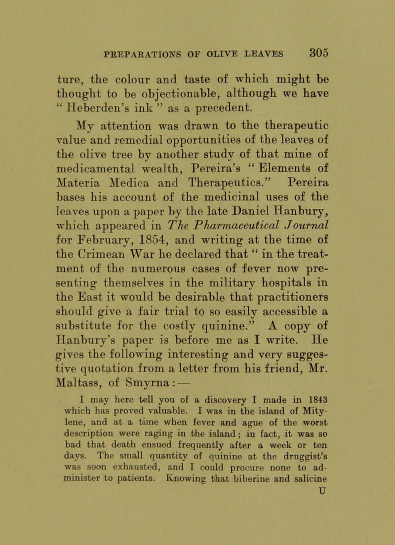 ture, the colour and taste of which might be thought to be objectionable, although we have “ Heberden’s ink ” as a precedent. My attention was drawn to the therapeutic value and remedial opportunities of the leaves of the olive tree by another study of that mine of medicamental wealth, Pereira’s “ Elements of Materia Medica and Therapeutics.” Pereira bases his account of the medicinal uses of the leaves upon a paper by the late Daniel Hanbury, which appeared in The Pharmaceutical Journal for February, 1854, and writing at the time of the Crimean War he declared that “ in the treat- ment of the numerous cases of fever now pre- senting themselves in the military hospitals in the East it would be desirable that practitioners should give a fair trial to so easily accessible a substitute for the costly quinine.” A copy of Hanbury’s paper is before me as I write. He gives the following interesting and very sugges- tive quotation from a letter from his friend, Mr. Maltass, of Smyrna : — I may here tell you of a discovery I made in 1843 which has proved valuable. I was in the island of Mity- lene, and at a time when fever and ague of the worst description were raging in the island; in fact, it was so bad that death ensued frequently after a week or ten days. The small quantity of quinine at the druggist’s was soon exhausted, and I could procure none to ad- minister to patients. Knowing that biberine and salicine U
