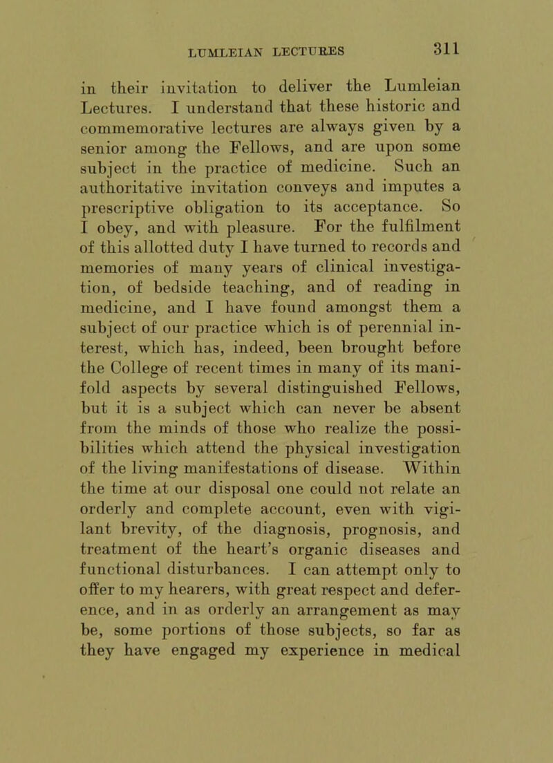 in their invitation to deliver the Lumleian Lectures. I understand that these historic and commemorative lectures are always given by a senior among the Fellows, and are upon some subject in the practice of medicine. Such an authoritative invitation conveys and imputes a prescriptive obligation to its acceptance. So I obey, and with pleasure. For the fulfilment of this allotted duty I have turned to records and memories of many years of clinical investiga- tion, of bedside teaching, and of reading in medicine, and I have found amongst them a subject of our practice which is of perennial in- terest, which has, indeed, been brought before the College of recent times in many of its mani- fold aspects by several distinguished Fellows, but it is a subject which can never be absent from the minds of those who realize the possi- bilities which attend the physical investigation of the living manifestations of disease. Within the time at our disposal one could not relate an orderly and complete account, even with vigi- lant brevity, of the diagnosis, prognosis, and treatment of the heart’s organic diseases and functional disturbances. I can attempt only to offer to my hearers, with great respect and defer- ence, and in as orderly an arrangement as may be, some portions of those subjects, so far as they have engaged my experience in medical