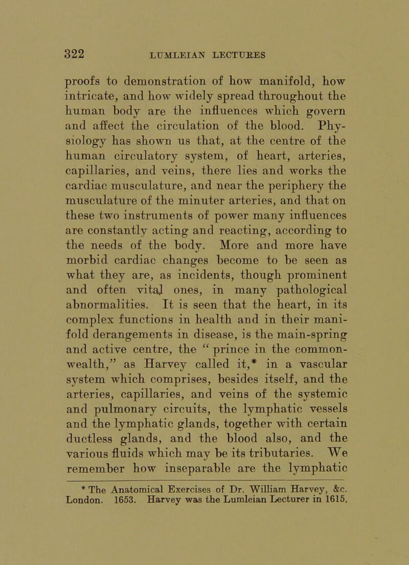 proofs to demonstration of liow manifold, how intricate, and how widely spread throughout the human body are the influences which govern and affect the circulation of the blood. Phy- siology has shown us that, at the centre of the human circulatory system, of heart, arteries, capillaries, and veins, there lies and works the cardiac musculature, and near the periphery the musculature of the minuter arteries, and that on these two instruments of power many influences are constantly acting and reacting, according to the needs of the body. More and more have morbid cardiac changes become to be seen as what they are, as incidents, though prominent and often vitaj ones, in many pathological abnormalities. It is seen that the heart, in its complex functions in health and in their mani- fold derangements in disease, is the main-spring and active centre, the “ prince in the common- wealth,” as Harvey called it,* in a vascular system which comprises, besides itself, and the arteries, capillaries, and veins of the systemic and pulmonary circuits, the lymphatic vessels and the lymphatic glands, together with certain ductless glands, and the blood also, and the various fluids which may be its tributaries. We remember how inseparable are the lymphatic * The Anatomical Exercises of Dr. William Harvey, &c. London. 1653. Harvey was the Lumleian Lecturer in 1615.