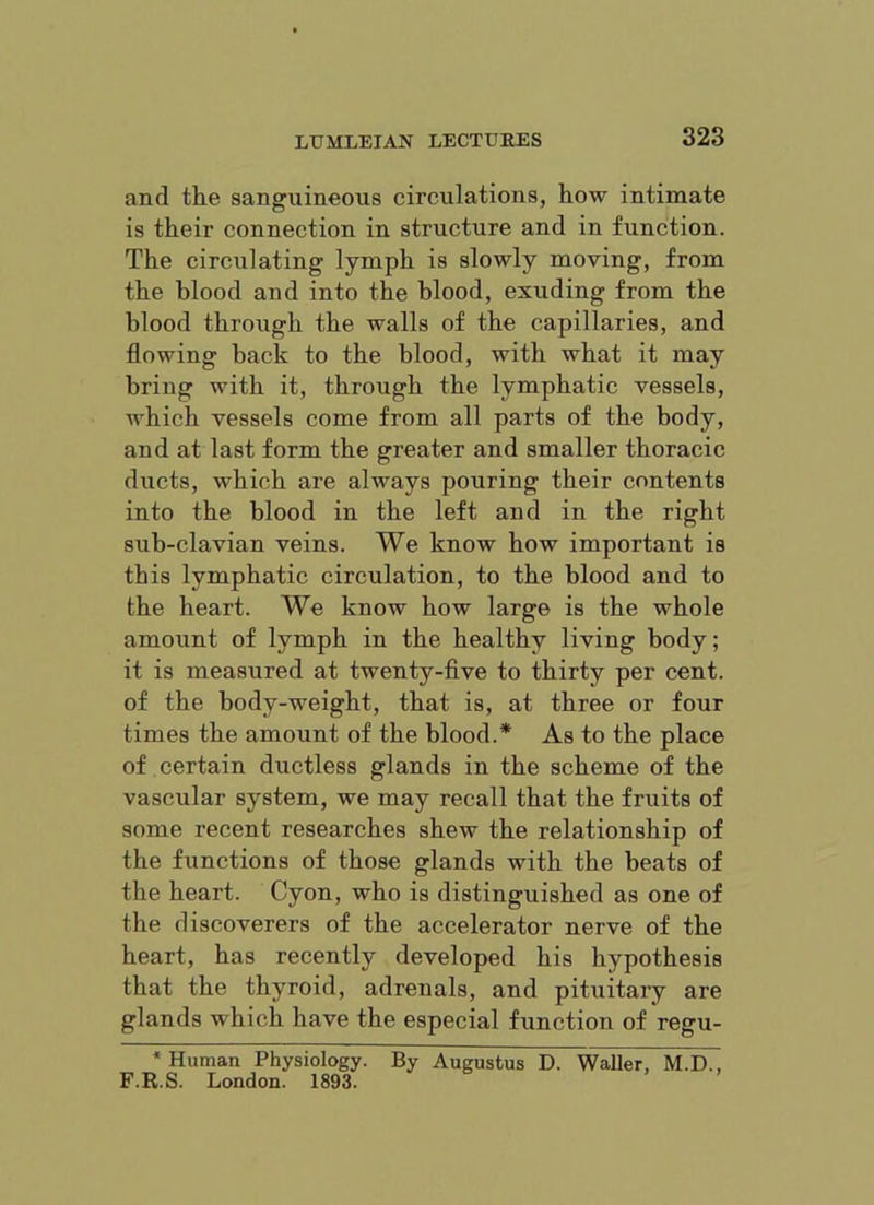 and the sanguineous circulations, how intimate is their connection in structure and in function. The circulating lymph is slowly moving, from the blood and into the blood, exuding from the blood through the walls of the capillaries, and flowing back to the blood, with what it may bring with it, through the lymphatic vessels, which vessels come from all parts of the body, and at last form the greater and smaller thoracic ducts, which are always pouring their contents into the blood in the left and in the right sub-clavian veins. We know how important is this lymphatic circulation, to the blood and to the heart. We know how large is the whole amount of lymph in the healthy living body; it is measured at twenty-five to thirty per cent, of the body-weight, that is, at three or four times the amount of the blood.* As to the place of certain ductless glands in the scheme of the vascular system, we may recall that the fruits of some recent researches shew the relationship of the fiinctions of those glands with the beats of the heart. Cyon, who is distinguished as one of the discoverers of the accelerator nerve of the heart, has recently developed his hypothesis that the thyroid, adrenals, and pituitary are glands which have the especial function of regu- * Human Physiology. By Augustus D. Waller, M.D., F.R.S. London. 1893.