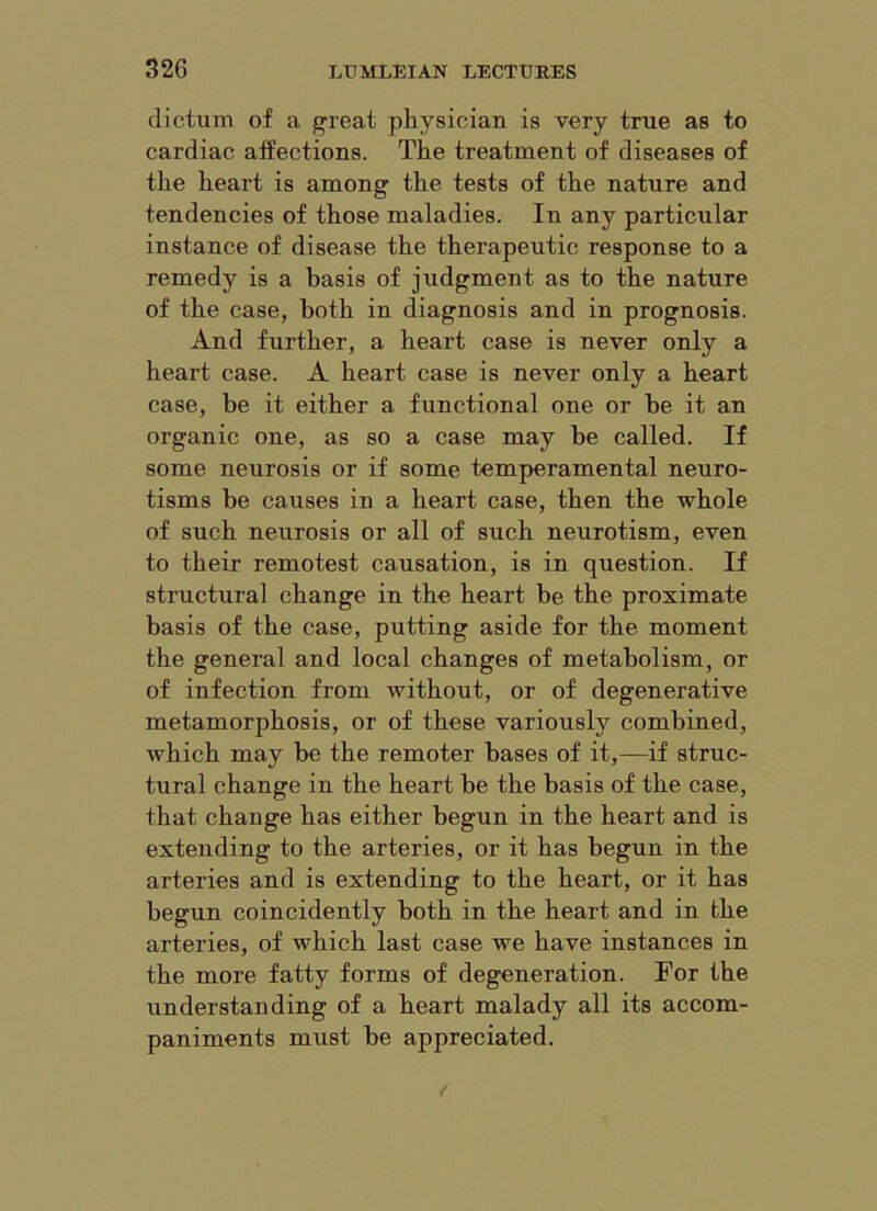 dictum of a great physician is very true as to cardiac affections. The treatment of diseases of the heart is among the tests of the nature and tendencies of those maladies. In any particular instance of disease the therapeutic response to a remedy is a basis of judgment as to the nature of the case, both in diagnosis and in prognosis. And further, a heart case is never only a heart case. A heart case is never only a heart case, be it either a functional one or be it an organic one, as so a case may be called. If some neurosis or if some temperamental neuro- tisms be causes in a heart case, then the whole of such neurosis or all of such neurotism, even to their remotest causation, is in question. If structural change in the heart be the proximate basis of the case, putting aside for the moment the general and local changes of metabolism, or of infection from without, or of degenerative metamorphosis, or of these variously combined, which may be the remoter bases of it,—if struc- tural change in the heart be the basis of the case, that change has either begun in the heart and is extending to the arteries, or it has begun in the arteries and is extending to the heart, or it has begun coincidently both in the heart and in the arteries, of which last case we have instances in the more fatty forms of degeneration. For the understanding of a heart malady all its accom- paniments must be appreciated.