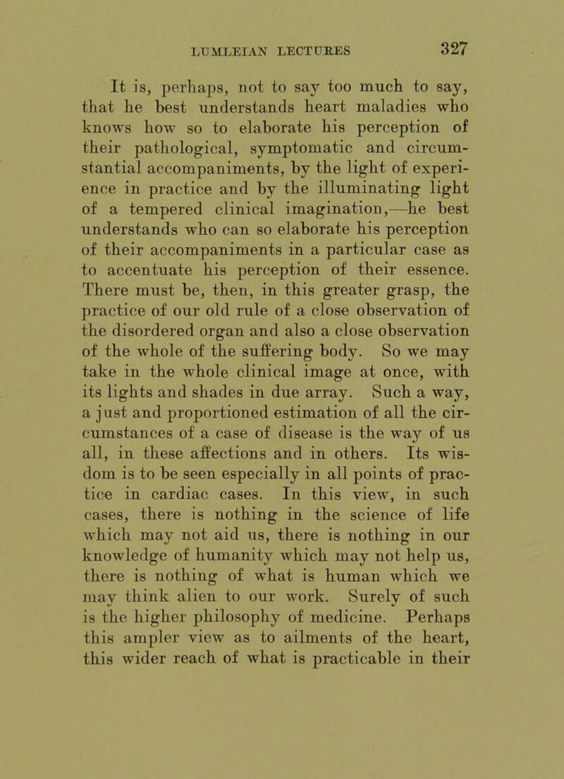 It is, perhaps, not to say too much to say, that he best rinderstands heart maladies who knows how so to elaborate his perception of their pathological, symptomatic and circum- stantial accompaniments, by the light of experi- ence in practice and by the illuminating light of a tempered clinical imagination,—he best understands who can so elaborate his perception of their accompaniments in a particular case as to accentuate his perception of their essence. There must be, then, in this greater grasp, the practice of our old rule of a close observation of the disordered organ and also a close observation of the whole of the suffering body. So we may take in the whole clinical image at once, with its lights and shades in due array. Such a way, a just and proportioned estimation of all the cir- cumstances of a case of disease is the way of us all, in these affections and in others. Its wis- dom is to be seen especially in all points of prac- tice in cardiac cases. In this view, in such cases, there is nothing in the science of life which may not aid us, there is nothing in our knowledge of humanity which may not help us, there is nothing of what is human which we may think alien to our work. Surely of such is the higher philosophy of medicine. Perhaps this ampler view as to ailments of the heart, this wider reach of what is practicable in their