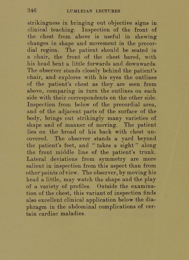 strikingness in bringing out objective signs in clinical teaching. Inspection of the front of the chest from above is useful in shewing changes in shape and movement in the precor- dial region. The patient should be seated in a chair, the front of the chest bared, with his head bent a little forwards and downwards. The observer stands closely behind the patient’s chair, and explores with his eyes the outlines of the patient’s chest as they are seen from above, comparing in turn the outlines on each side with their correspondents on the other side. Inspection from below of the precordial area, and of the adjacent parts of the surface of the body, brings out strikingly many varieties of shape and of manner of moving. The patient lies on the broad of his back with chest un- covered. The observer stands a yard beyond the patient’s feet, and “ takes a sight ” along the front middle line of the patient’s trunk. Lateral deviations from symmetry are more salient in inspection from this aspect than from other points of view. The observer, by moving his head a little, may watch the shape and the play of a variety of profiles. Outside the examina- tion of the chest, this variant of inspection finds also excellent clinical application below the dia- phragm in the abdominal complications of cer- tain cardiac maladies.