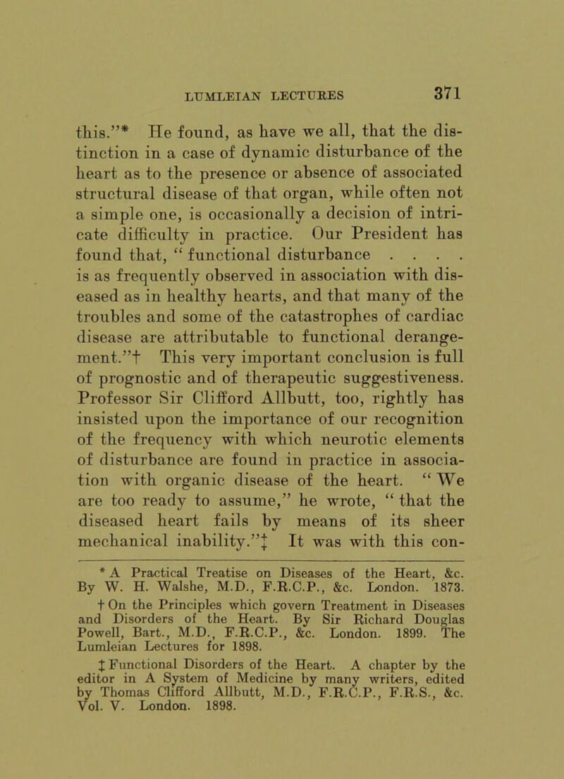 this.”* He found, as have we all, that the dis- tinction in a case of dynamic disturbance of the heart as to the presence or absence of associated structural disease of that organ, while often not a simple one, is occasionally a decision of intri- cate difficulty in practice. Our President has found that, “ functional disturbance .... is as frequently observed in association with dis- eased as in healthy hearts, and that many of the troubles and some of the catastrophes of cardiac disease are attributable to functional derange- ment.”t This very important conclusion is full of prognostic and of therapeutic suggestiveness. Professor Sir Clifford Allbutt, too, rightly has insisted upon the importance of our recognition of the frequency with which neurotic elements of disturbance are found in practice in associa- tion with organic disease of the heart. “We are too ready to assume,” he wrote, “ that the diseased heart fails by means of its sheer mechanical inability.”]; It was with this con- * A Practical Treatise on Diseases of the Heart, &c. By W. H. Walshe, M.D., F.R.C.P., &c. London. 1873. t On the Principles which govern Treatment in Diseases and Disorders of the Heart. By Sir Richard Douglas Powell, Bart., M.D., F.R.C.P., &c. London. 1899. The Lumleian Lectures for 1898. X Functional Disorders of the Heart. A chapter by the editor in A System of Medicine by many writers, edited by Thomas alfford Allbutt, M.D., F.R.C.P., F.R.S., &c. Vol. V. London. 1898.