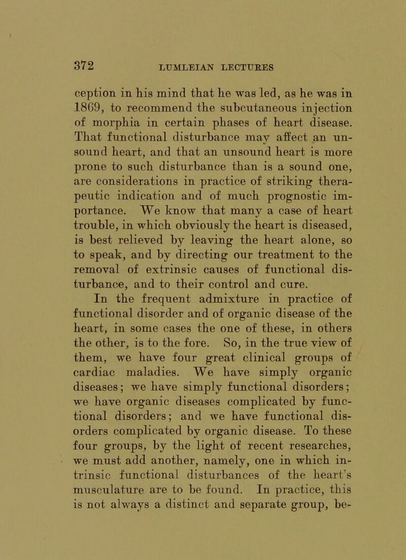 ception in his mind that he was led, as he was in 18G9, to recommend the subcutaneous injection of morphia in certain phases of heart disease. That functional disturbance may affect an un- sound heart, and that an unsound heart is more prone to such disturbance than is a sound one, are considerations in practice of striking thera- peutic indication and of much prognostic im- portance. We know that many a case of heart trouble, in which obviously the heart is diseased, is best relieved by leaving the heart alone, so to speak, and by directing our treatment to the removal of extrinsic causes of functional dis- turbance, and to their control and cure. In the frequent admixture in practice of functional disorder and of organic disease of the heart, in some cases the one of these, in others the other, is to the fore. So, in the true view of them, we have four great clinical groups of cardiac maladies. We have simply organic diseases; we have simply functional disorders; we have organic diseases complicated by func- tional disorders; and we have functional dis- orders complicated by organic disease. To these four groups, by the light of recent researches, we must add another, namely, one in which in- trinsic functional disturbances of the heart’s musculature are to be found. In practice, this is not always a distinct and separate group, be-