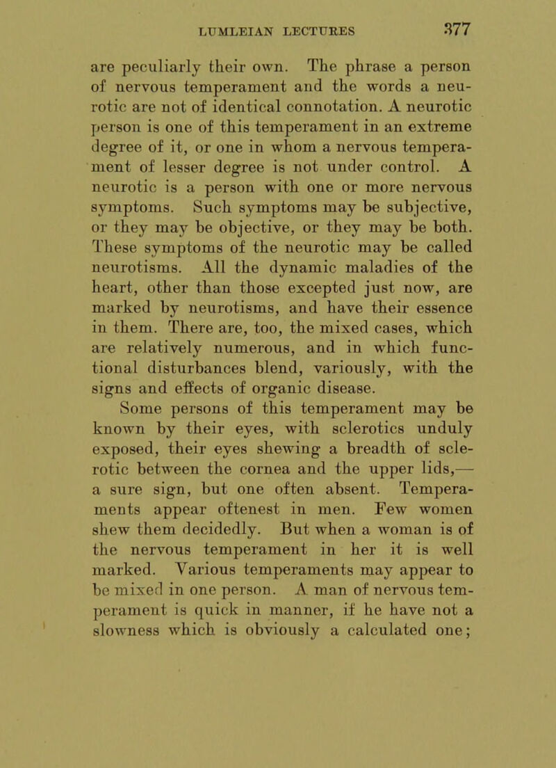 are peculiarly their own. The phrase a person of nervous temperament and the words a neu- rotic are not of identical connotation. A neurotic person is one of this temperament in an extreme degree of it, or one in whom a nervous tempera- ment of lesser degree is not under control. A neurotic is a person with one or more nervous symptoms. Such symptoms may be subjective, or they may be objective, or they may be both. These symptoms of the neurotic may be called neurotisms. All the dynamic maladies of the heart, other than those excepted just now, are marked by neurotisms, and have their essence in them. There are, too, the mixed cases, which ai’e relatively numerous, and in which func- tional disturbances blend, variously, with the signs and effects of organic disease. Some persons of this temperament may be known by their eyes, with sclerotics unduly exposed, their eyes shewing a breadth of scle- rotic between the cornea and the upper lids,— a sure sign, but one often absent. Tempera- ments appear oftenest in men. Few women shew them decidedly. But when a woman is of the nervous temperament in her it is well marked. Various temperaments may appear to be mixed in one person. A man of nervous tem- perament is quick in manner, if he have not a slowmess which is obviously a calculated one;