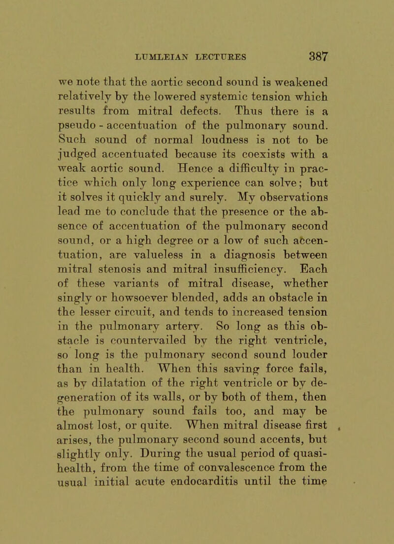 we note that the aortic second sound is weakened relatively by the lowered systemic tension which results from mitral defects. Thus there is a pseudo - accentuation of the pulmonary sound. Such sound of normal loudness is not to be judged accentuated because its coexists with a weak aortic sound. Hence a difficulty in prac- tice which only long experience can solve; but it solves it quickly and surely. My observations lead me to conclude that the presence or the ab- sence of accentuation of the pulmonary second sound, or a high degree or a low of such accen- tuation, are valueless in a diagnosis between mitral stenosis and mitral insufficiency. Each of these variants of mitral disease, whether singly or howsoever blended, adds an obstacle in the lesser circuit, and tends to increased tension in the pulmonary artery. So long as this ob- stacle is countervailed by the right ventricle, so long is the pulmonary second sound louder than in health. When this saving force fails, as by dilatation of the right ventricle or by de- generation of its walls, or by both of them, then the pulmonary sound fails too, and may be almost lost, or quite. When mitral disease first , arises, the pulmonary second sound accents, but slightly only. During the usual period of quasi- health, from the time of convalescence from the usual initial acute endocarditis until the time