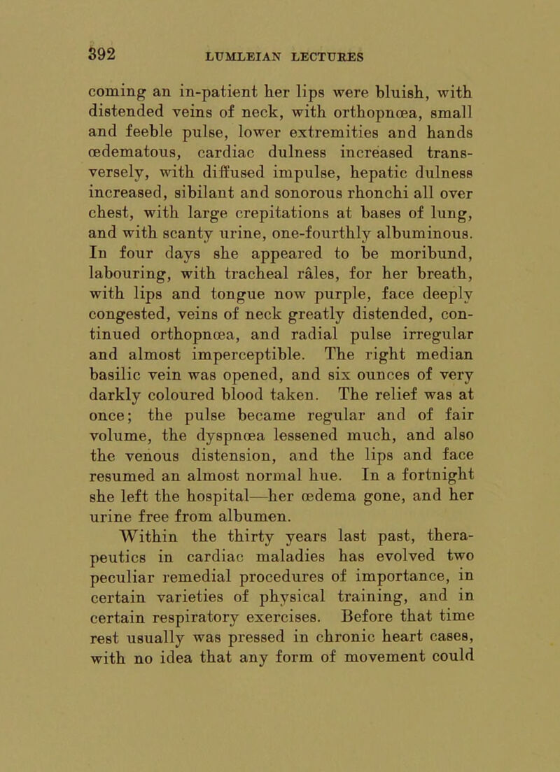 coming an in-patient her lips were bluish, with distended veins of neck, with orthopnoea, small and feeble pulse, lower extremities and hands oedematous, cardiac dulness increased trans- versely, with diffused impulse, hepatic dulness increased, sibilant and sonorous rhonchi all over chest, with large crepitations at bases of lung, and with scanty urine, one-fourthly albuminous. In four days she appeared to be moribund, labouring, with tracheal rales, for her breath, with lips and tongue now purple, face deeply congested, veins of neck greatly distended, con- tinued orthopnoea, and radial pulse irregular and almost imperceptible. The right median basilic vein was opened, and six ounces of very darkly coloured blood taken. The relief was at once; the pulse became regular and of fair volume, the dyspnoea lessened much, and also the venous distension, and the lips and face resumed an almost normal hue. In a fortnight she left the hospital—her oedema gone, and her urine free from albumen. Within the thirty years last past, thera- peutics in cardiac maladies has evolved two peculiar remedial procedures of importance, in certain varieties of physical training, and in certain respiratory exercises. Before that time rest usually was pressed in chronic heart cases, with no idea that any form of movement could