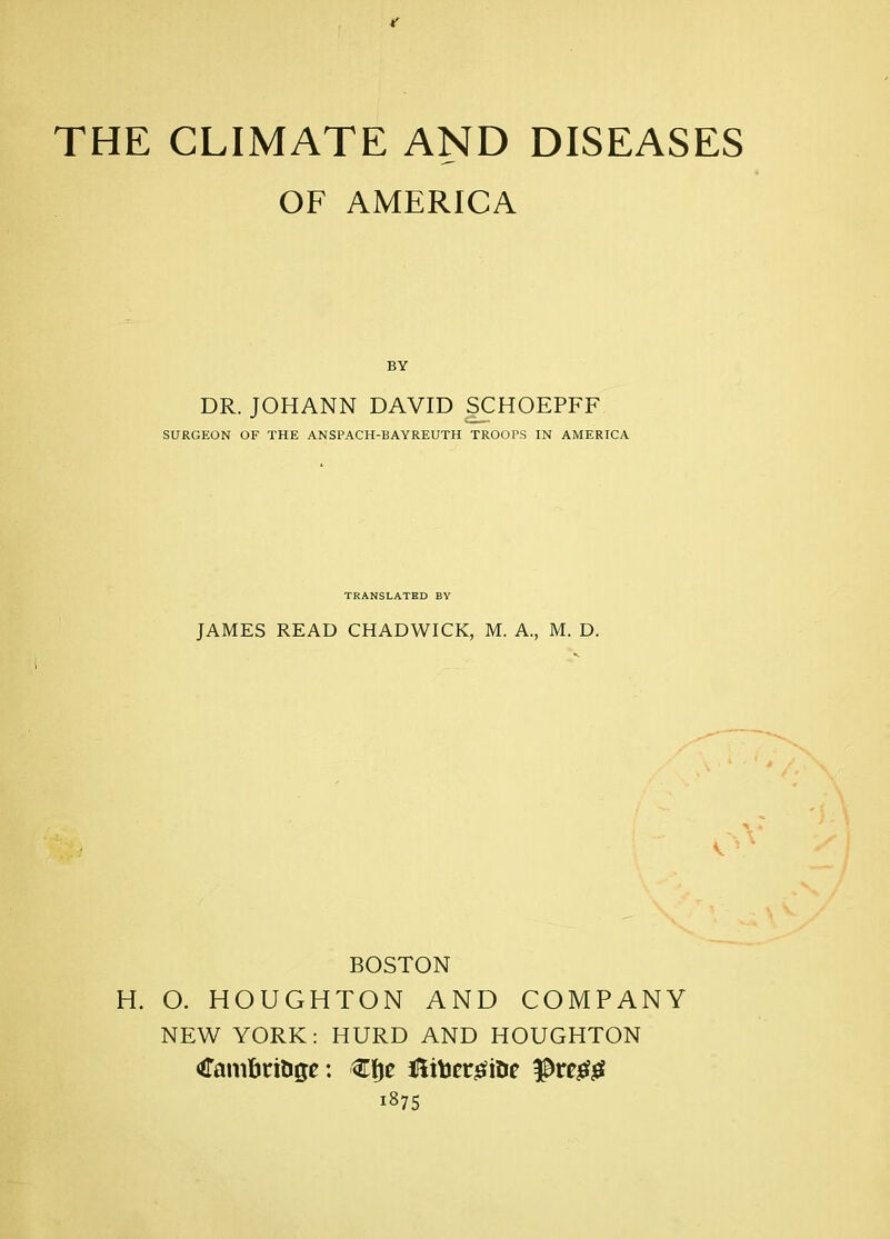 THE CLIMATE AND DISEASES OF AMERICA BY DR. JOHANN DAVID SCHOEPFF SURGEON OF THE ANSPACH-BAYREUTH TROOPS IN AMERICA TRANSLATED BY JAMES READ CHADWICK, M. A., M. D. BOSTON H. O. HOUGHTON AND COMPANY NEW YORK; HURD AND HOUGHTON CaniftriUge: Hiiter-sfiDc prcjefjS 1875