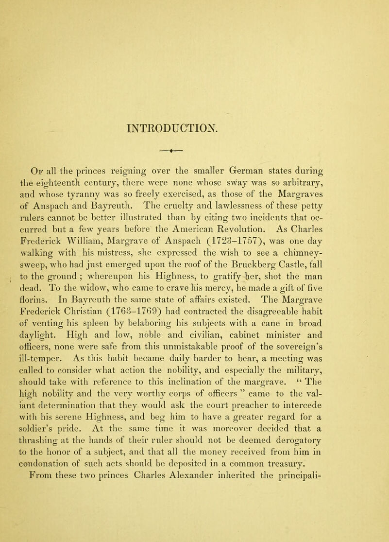 INTRODUCTION. 1 Of all the princes reigning over tlie smaller German states during the eighteenth century, there were none whose sway was so arbitrary, and whose tyranny was so freely exercised, as those of the Margraves of Anspacli and Bayrentli, The cruelty and lawlessness of these petty rulers cannot be better illustrated than by citing two incidents that oc- curred but a few years before the American Revolution. As Charles Frederick William, Margrave of Anspach (1723-1757), was one day walking with his mistress, she expressed the wish to see a chimney- sweep, who had just emerged upon the roof of the Bruckberg Castle, fall to the ground ; whereupon his Highness, to gratify her, shot the man dead. To the widow, who came to crave his mercy, he made a gift of five florins. In Bayreuth the same state of affairs existed. The Margrave Frederick Christian (1763-1769) had contracted the disagreeable habit of venting his spleen by belaboring his subjects with a cane in broad daylight. High and low, noble and civilian, cabinet minister and officers, none were safe from this unmistakable proof of the sovereign’s ill-temper. As this habit became daily harder to bear, a meeting was called to consider what action the nobility, and especially the military, should take with reference to this inclination of the margrave. “ The high nobility and the very worthy corps of officers ” came to the val- iant determination that they would ask the court preacher to intercede with his serene Hio-hness, and beo; him to have a greater regard for a soldier’s pride. At the same time it was moreover decided that a thrashing at the hands of their ruler should not be deemed derogatory to the honor of a subject, and that all the money received from him in condonation of such acts should be deposited in a common treasury. From these two pi-inces Chai'les Alexander inherited the principali-